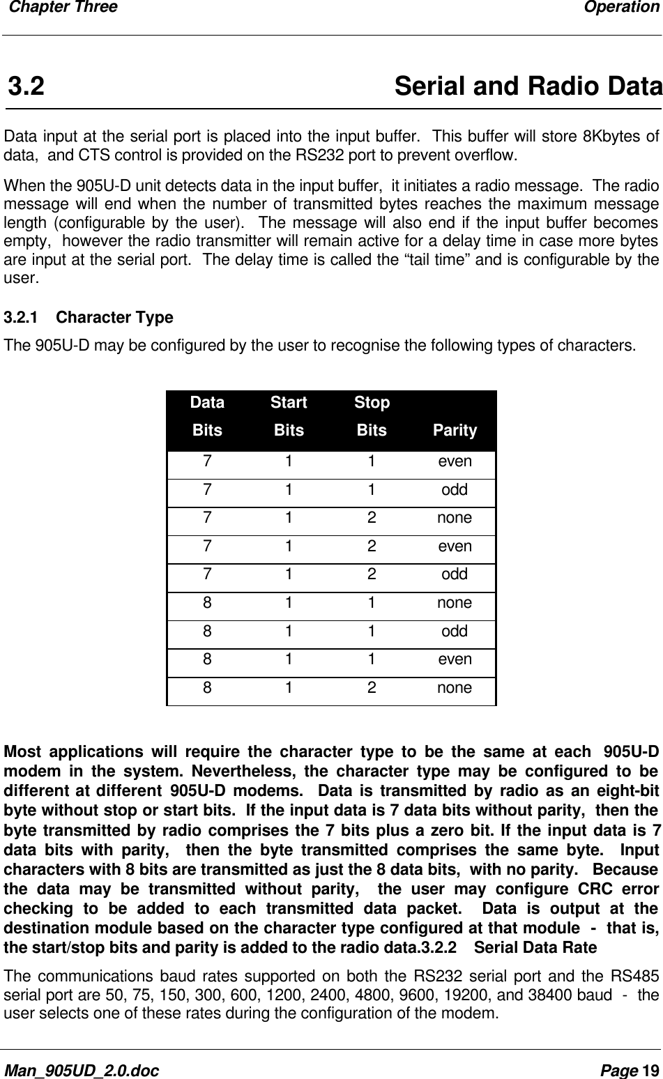  Chapter Three OperationMan_905UD_2.0.doc Page 193.2 Serial and Radio DataData input at the serial port is placed into the input buffer.  This buffer will store 8Kbytes ofdata,  and CTS control is provided on the RS232 port to prevent overflow.When the 905U-D unit detects data in the input buffer,  it initiates a radio message.  The radiomessage will end when the number of transmitted bytes reaches the maximum messagelength (configurable by the user).  The message will also end if the input buffer becomesempty,  however the radio transmitter will remain active for a delay time in case more bytesare input at the serial port.  The delay time is called the &ldquo;tail time&rdquo; and is configurable by theuser.3.2.1 Character TypeThe 905U-D may be configured by the user to recognise the following types of characters.DataBitsStartBitsStopBits Parity7 1 1 even7 1 1 odd7 1 2 none7 1 2 even7 1 2 odd8 1 1 none8 1 1 odd8 1 1 even8 1 2 noneMost applications will require the character type to be the same at each  905U-Dmodem in the system. Nevertheless, the character type may be configured to bedifferent at different 905U-D modems.  Data is transmitted by radio as an eight-bitbyte without stop or start bits.  If the input data is 7 data bits without parity,  then thebyte transmitted by radio comprises the 7 bits plus a zero bit. If the input data is 7data bits with parity,  then the byte transmitted comprises the same byte.  Inputcharacters with 8 bits are transmitted as just the 8 data bits,  with no parity.   Becausethe data may be transmitted without parity,  the user may configure CRC errorchecking to be added to each transmitted data packet.  Data is output at thedestination module based on the character type configured at that module  -  that is,the start/stop bits and parity is added to the radio data.3.2.2 Serial Data RateThe communications baud rates supported on both the RS232 serial port and the RS485serial port are 50, 75, 150, 300, 600, 1200, 2400, 4800, 9600, 19200, and 38400 baud  -  theuser selects one of these rates during the configuration of the modem.
