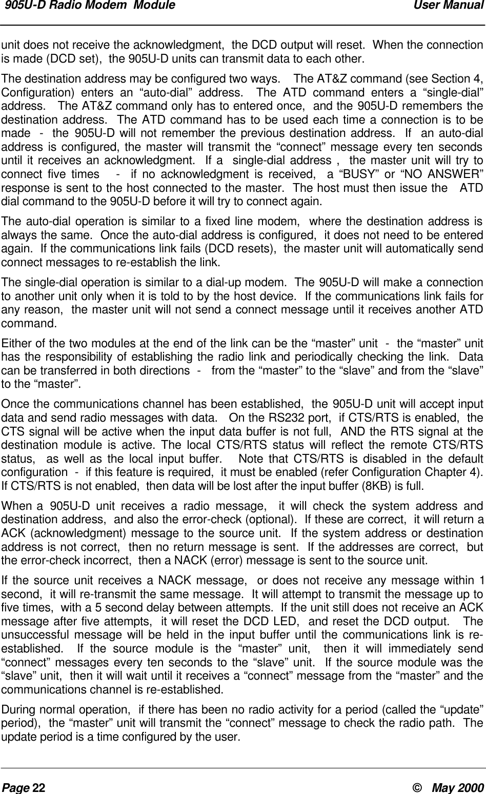  905U-D Radio Modem  Module  User ManualPage 22 &copy;   May 2000unit does not receive the acknowledgment,  the DCD output will reset.  When the connectionis made (DCD set),  the 905U-D units can transmit data to each other.The destination address may be configured two ways.    The AT&amp;Z command (see Section 4,Configuration) enters an &ldquo;auto-dial&rdquo; address.  The ATD command enters a &ldquo;single-dial&rdquo;address.   The AT&amp;Z command only has to entered once,  and the 905U-D remembers thedestination address.  The ATD command has to be used each time a connection is to bemade  -  the 905U-D will not remember the previous destination address.  If  an auto-dialaddress is configured, the master will transmit the &ldquo;connect&rdquo; message every ten secondsuntil it receives an acknowledgment.  If a  single-dial address ,  the master unit will try toconnect five times   -  if no acknowledgment is received,  a &ldquo;BUSY&rdquo; or &ldquo;NO ANSWER&rdquo;response is sent to the host connected to the master.  The host must then issue the   ATDdial command to the 905U-D before it will try to connect again.The auto-dial operation is similar to a fixed line modem,  where the destination address isalways the same.  Once the auto-dial address is configured,  it does not need to be enteredagain.  If the communications link fails (DCD resets),  the master unit will automatically sendconnect messages to re-establish the link.The single-dial operation is similar to a dial-up modem.  The 905U-D will make a connectionto another unit only when it is told to by the host device.  If the communications link fails forany reason,  the master unit will not send a connect message until it receives another ATDcommand.Either of the two modules at the end of the link can be the &ldquo;master&rdquo; unit  -  the &ldquo;master&rdquo; unithas the responsibility of establishing the radio link and periodically checking the link.  Datacan be transferred in both directions  -   from the &ldquo;master&rdquo; to the &ldquo;slave&rdquo; and from the &ldquo;slave&rdquo;to the &ldquo;master&rdquo;.Once the communications channel has been established,  the 905U-D unit will accept inputdata and send radio messages with data.   On the RS232 port,  if CTS/RTS is enabled,  theCTS signal will be active when the input data buffer is not full,  AND the RTS signal at thedestination module is active. The local CTS/RTS status will reflect the remote CTS/RTSstatus,  as well as the local input buffer.   Note that CTS/RTS is disabled in the defaultconfiguration  -  if this feature is required,  it must be enabled (refer Configuration Chapter 4).If CTS/RTS is not enabled,  then data will be lost after the input buffer (8KB) is full.When a  905U-D unit receives a radio message,  it will check the system address anddestination address,  and also the error-check (optional).  If these are correct,  it will return aACK (acknowledgment) message to the source unit.  If the system address or destinationaddress is not correct,  then no return message is sent.  If the addresses are correct,  butthe error-check incorrect,  then a NACK (error) message is sent to the source unit.If the source unit receives a NACK message,  or does not receive any message within 1second,  it will re-transmit the same message.  It will attempt to transmit the message up tofive times,  with a 5 second delay between attempts.  If the unit still does not receive an ACKmessage after five attempts,  it will reset the DCD LED,  and reset the DCD output.   Theunsuccessful message will be held in the input buffer until the communications link is re-established.  If the source module is the &ldquo;master&rdquo; unit,  then it will immediately send&ldquo;connect&rdquo; messages every ten seconds to the &ldquo;slave&rdquo; unit.  If the source module was the&ldquo;slave&rdquo; unit,  then it will wait until it receives a &ldquo;connect&rdquo; message from the &ldquo;master&rdquo; and thecommunications channel is re-established.During normal operation,  if there has been no radio activity for a period (called the &ldquo;update&rdquo;period),  the &ldquo;master&rdquo; unit will transmit the &ldquo;connect&rdquo; message to check the radio path.  Theupdate period is a time configured by the user.
