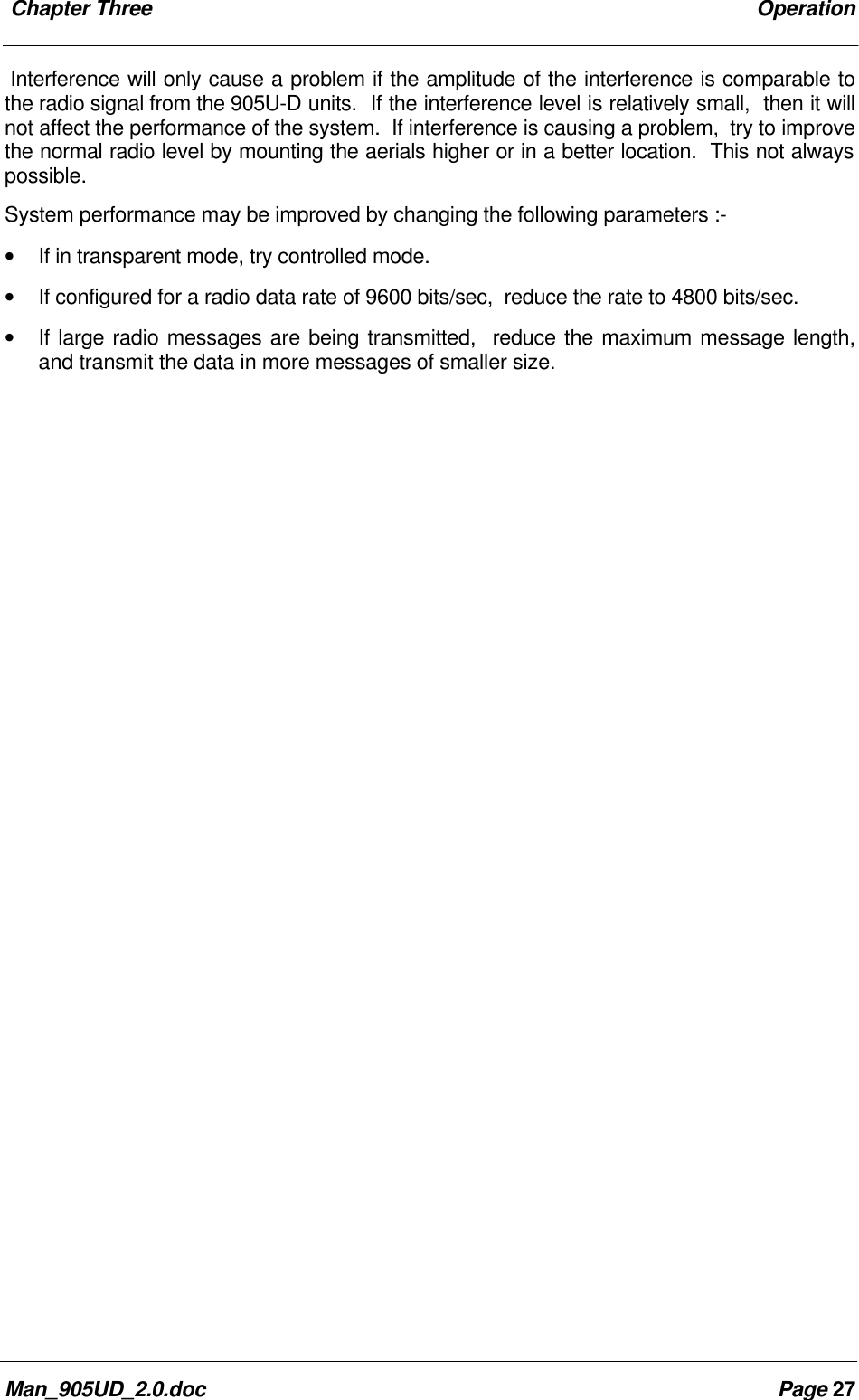  Chapter Three OperationMan_905UD_2.0.doc Page 27Interference will only cause a problem if the amplitude of the interference is comparable tothe radio signal from the 905U-D units.  If the interference level is relatively small,  then it willnot affect the performance of the system.  If interference is causing a problem,  try to improvethe normal radio level by mounting the aerials higher or in a better location.  This not alwayspossible.System performance may be improved by changing the following parameters :-&bull; If in transparent mode, try controlled mode.&bull; If configured for a radio data rate of 9600 bits/sec,  reduce the rate to 4800 bits/sec.&bull; If large radio messages are being transmitted,  reduce the maximum message length,and transmit the data in more messages of smaller size.