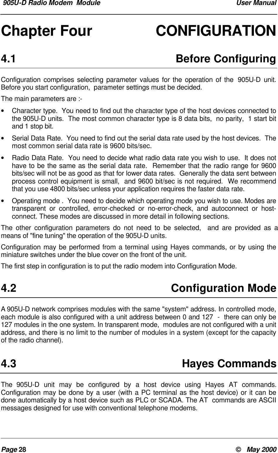  905U-D Radio Modem  Module  User ManualPage 28 &copy;   May 2000Chapter Four CONFIGURATION4.1 Before ConfiguringConfiguration comprises selecting parameter values for the operation of the  905U-D unit.Before you start configuration,  parameter settings must be decided.The main parameters are :-&bull; Character type.  You need to find out the character type of the host devices connected tothe 905U-D units.  The most common character type is 8 data bits,  no parity,  1 start bitand 1 stop bit.&bull; Serial Data Rate.  You need to find out the serial data rate used by the host devices.  Themost common serial data rate is 9600 bits/sec.&bull; Radio Data Rate.  You need to decide what radio data rate you wish to use.  It does nothave to be the same as the serial data rate.  Remember that the radio range for 9600bits/sec will not be as good as that for lower data rates.  Generally the data sent betweenprocess control equipment is small,  and 9600 bit/sec is not required.  We recommendthat you use 4800 bits/sec unless your application requires the faster data rate.&bull; Operating mode .  You need to decide which operating mode you wish to use. Modes aretransparent or controlled, error-checked or no-error-check, and autoconnect or host-connect. These modes are discussed in more detail in following sections.The other configuration parameters do not need to be selected,  and are provided as ameans of "fine tuning" the operation of the 905U-D units.Configuration may be performed from a terminal using Hayes commands, or by using theminiature switches under the blue cover on the front of the unit.The first step in configuration is to put the radio modem into Configuration Mode.4.2 Configuration ModeA 905U-D network comprises modules with the same "system" address. In controlled mode,each module is also configured with a unit address between 0 and 127  -  there can only be127 modules in the one system. In transparent mode,  modules are not configured with a unitaddress, and there is no limit to the number of modules in a system (except for the capacityof the radio channel).4.3 Hayes CommandsThe  905U-D unit may be configured by a host device using Hayes AT commands.Configuration may be done by a user (with a PC terminal as the host device) or it can bedone automatically by a host device such as PLC or SCADA. The AT  commands are ASCIImessages designed for use with conventional telephone modems.