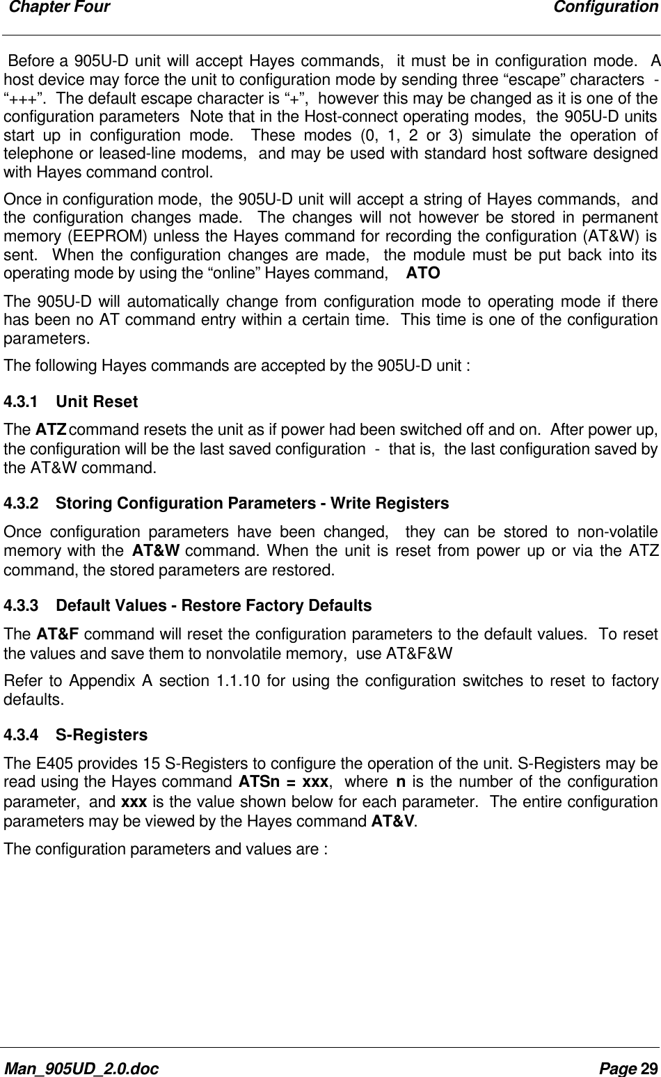  Chapter Four ConfigurationMan_905UD_2.0.doc Page 29Before a 905U-D unit will accept Hayes commands,  it must be in configuration mode.  Ahost device may force the unit to configuration mode by sending three &ldquo;escape&rdquo; characters  -&ldquo;+++&rdquo;.  The default escape character is &ldquo;+&rdquo;,  however this may be changed as it is one of theconfiguration parameters  Note that in the Host-connect operating modes,  the 905U-D unitsstart up in configuration mode.  These modes (0, 1, 2 or 3) simulate the operation oftelephone or leased-line modems,  and may be used with standard host software designedwith Hayes command control.Once in configuration mode,  the 905U-D unit will accept a string of Hayes commands,  andthe configuration changes made.  The changes will not however be stored in permanentmemory (EEPROM) unless the Hayes command for recording the configuration (AT&amp;W) issent.  When the configuration changes are made,  the module must be put back into itsoperating mode by using the &ldquo;online&rdquo; Hayes command,    ATOThe 905U-D will automatically change from configuration mode to operating mode if therehas been no AT command entry within a certain time.  This time is one of the configurationparameters.The following Hayes commands are accepted by the 905U-D unit :4.3.1 Unit ResetThe ATZ command resets the unit as if power had been switched off and on.  After power up,the configuration will be the last saved configuration  -  that is,  the last configuration saved bythe AT&amp;W command.4.3.2 Storing Configuration Parameters - Write RegistersOnce configuration parameters have been changed,  they can be stored to non-volatilememory with the AT&amp;W command. When the unit is reset from power up or via the ATZcommand, the stored parameters are restored.4.3.3 Default Values - Restore Factory DefaultsThe AT&amp;F command will reset the configuration parameters to the default values.  To resetthe values and save them to nonvolatile memory,  use AT&amp;F&amp;WRefer to Appendix A section 1.1.10 for using the configuration switches to reset to factorydefaults.4.3.4 S-RegistersThe E405 provides 15 S-Registers to configure the operation of the unit. S-Registers may beread using the Hayes command ATSn = xxx,  where n is the number of the configurationparameter,  and xxx is the value shown below for each parameter.  The entire configurationparameters may be viewed by the Hayes command AT&amp;V.The configuration parameters and values are :