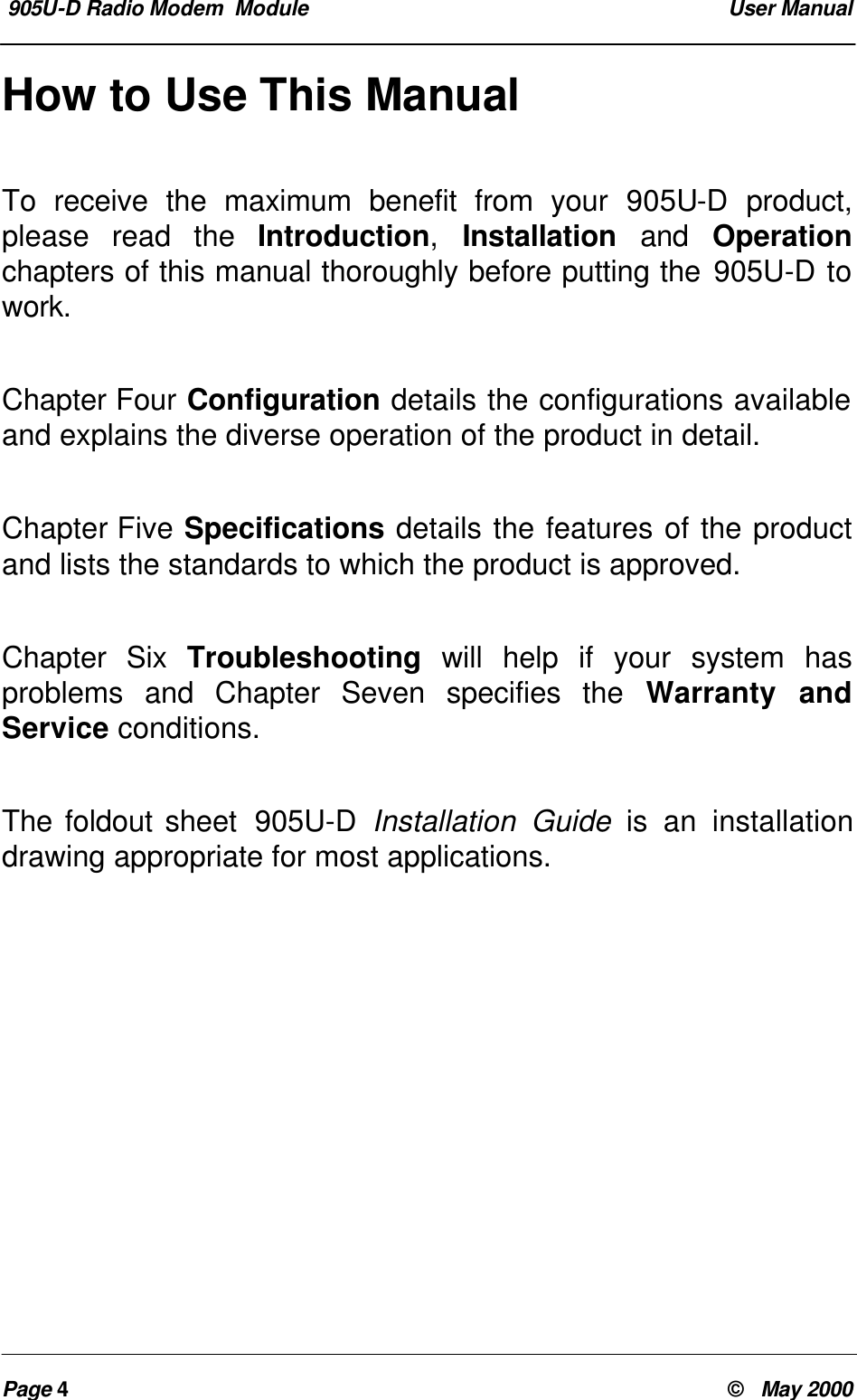  905U-D Radio Modem  Module  User ManualPage 4&copy;   May 2000How to Use This ManualTo receive the maximum benefit from your 905U-D product,please read the Introduction,  Installation and Operationchapters of this manual thoroughly before putting the 905U-D towork.Chapter Four Configuration details the configurations availableand explains the diverse operation of the product in detail.Chapter Five Specifications details the features of the productand lists the standards to which the product is approved.Chapter Six Troubleshooting will help if your system hasproblems and Chapter Seven specifies the Warranty andService conditions.The foldout sheet  905U-D Installation Guide is an installationdrawing appropriate for most applications.