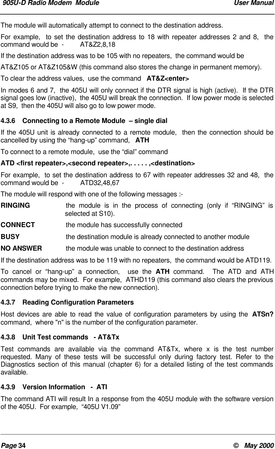  905U-D Radio Modem  Module  User ManualPage 34 &copy;   May 2000The module will automatically attempt to connect to the destination address.For example,  to set the destination address to 18 with repeater addresses 2 and 8,  thecommand would be  -         AT&amp;Z2,8,18If the destination address was to be 105 with no repeaters,  the command would beAT&amp;Z105 or AT&amp;Z105&amp;W (this command also stores the change in permanent memory).To clear the address values,  use the command   AT&amp;Z<enter>In modes 6 and 7,  the 405U will only connect if the DTR signal is high (active).  If the DTRsignal goes low (inactive),  the 405U will break the connection.  If low power mode is selectedat S9,  then the 405U will also go to low power mode.4.3.6 Connecting to a Remote Module  &ndash; single dialIf the 405U unit is already connected to a remote module,  then the connection should becancelled by using the &ldquo;hang-up&rdquo; command,   ATHTo connect to a remote module,  use the &ldquo;dial&rdquo; commandATD <first repeater>,<second repeater>,. . . . . ,<destination>For example,  to set the destination address to 67 with repeater addresses 32 and 48,  thecommand would be  -         ATD32,48,67The module will respond with one of the following messages :-RINGING the module is in the process of connecting (only if &ldquo;RINGING&rdquo; isselected at S10).CONNECT  the module has successfully connectedBUSY  the destination module is already connected to another moduleNO ANSWER  the module was unable to connect to the destination addressIf the destination address was to be 119 with no repeaters,  the command would be ATD119.To cancel or &ldquo;hang-up&rdquo; a connection,  use the ATH command.  The ATD and ATHcommands may be mixed.  For example,  ATHD119 (this command also clears the previousconnection before trying to make the new connection).4.3.7 Reading Configuration ParametersHost devices are able to read the value of configuration parameters by using the  ATSn?command,  where "n" is the number of the configuration parameter.4.3.8 Unit Test commands   - AT&amp;TxTest commands are available via the command AT&amp;Tx, where x is the test numberrequested. Many of these tests will be successful only during factory test. Refer to theDiagnostics section of this manual (chapter 6) for a detailed listing of the test commandsavailable.4.3.9 Version Information   -  ATIThe command ATI will result In a response from the 405U module with the software versionof the 405U.  For example,  &ldquo;405U V1.09&rdquo;