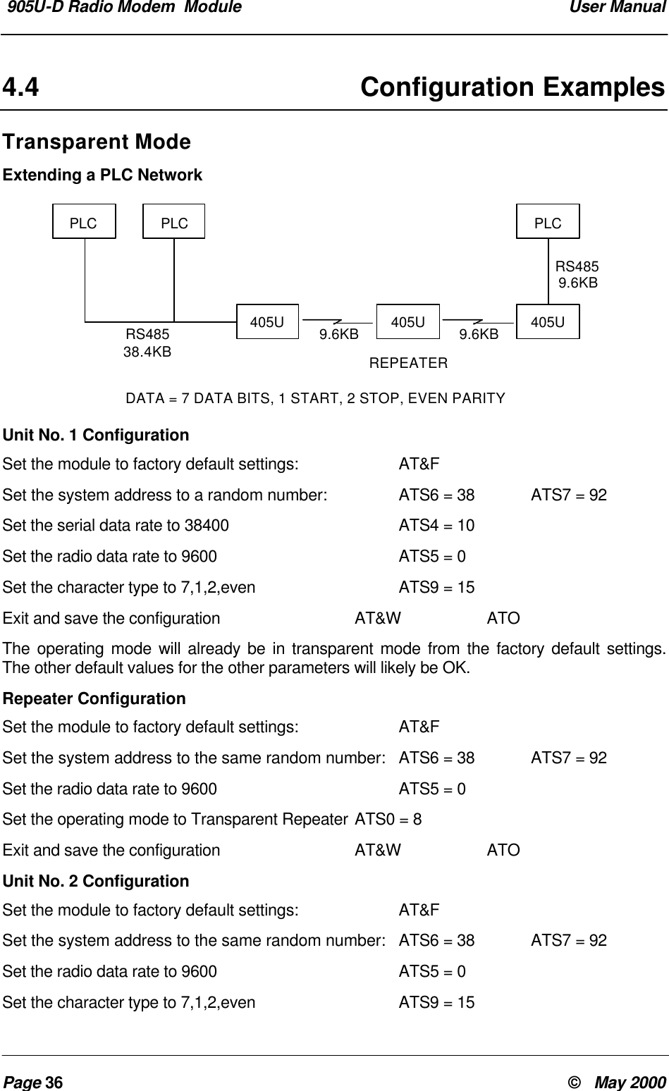  905U-D Radio Modem  Module  User ManualPage 36 &copy;   May 20004.4 Configuration ExamplesTransparent ModeExtending a PLC NetworkUnit No. 1 ConfigurationSet the module to factory default settings: AT&amp;FSet the system address to a random number: ATS6 = 38 ATS7 = 92Set the serial data rate to 38400 ATS4 = 10Set the radio data rate to 9600 ATS5 = 0Set the character type to 7,1,2,even ATS9 = 15Exit and save the configuration AT&amp;W ATOThe operating mode will already be in transparent mode from the factory default settings.The other default values for the other parameters will likely be OK.Repeater ConfigurationSet the module to factory default settings: AT&amp;FSet the system address to the same random number: ATS6 = 38 ATS7 = 92Set the radio data rate to 9600 ATS5 = 0Set the operating mode to Transparent Repeater ATS0 = 8Exit and save the configuration AT&amp;W ATOUnit No. 2 ConfigurationSet the module to factory default settings: AT&amp;FSet the system address to the same random number: ATS6 = 38 ATS7 = 92Set the radio data rate to 9600 ATS5 = 0Set the character type to 7,1,2,even ATS9 = 15PLC PLCRS48538.4KB405U 405U9.6KB 9.6KB 405UPLCRS4859.6KBREPEATERDATA = 7 DATA BITS, 1 START, 2 STOP, EVEN PARITY