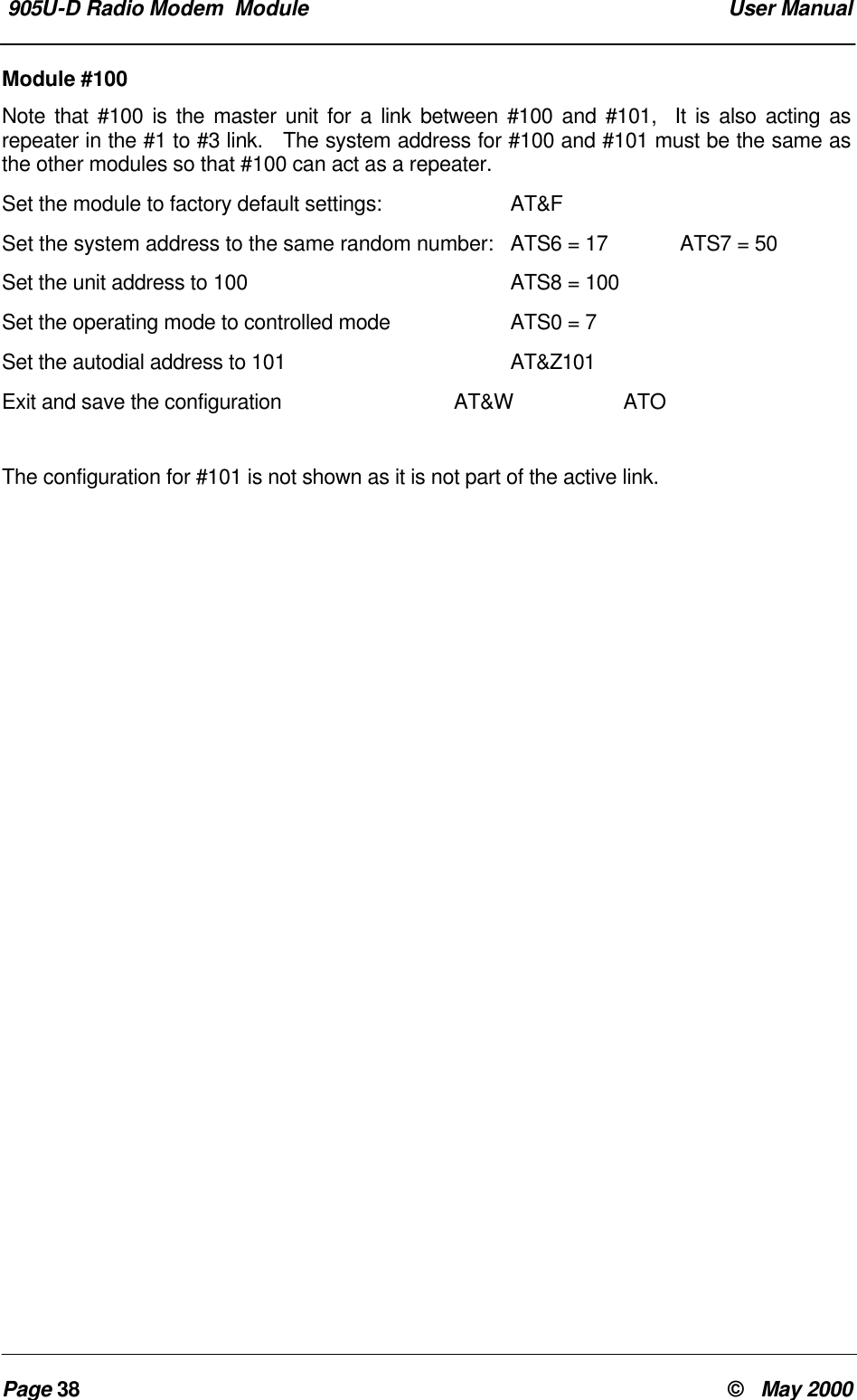  905U-D Radio Modem  Module  User ManualPage 38 &copy;   May 2000Module #100Note that #100 is the master unit for a link between #100 and #101,  It is also acting asrepeater in the #1 to #3 link.   The system address for #100 and #101 must be the same asthe other modules so that #100 can act as a repeater.Set the module to factory default settings: AT&amp;FSet the system address to the same random number: ATS6 = 17 ATS7 = 50Set the unit address to 100 ATS8 = 100Set the operating mode to controlled mode ATS0 = 7Set the autodial address to 101 AT&amp;Z101Exit and save the configuration AT&amp;W ATOThe configuration for #101 is not shown as it is not part of the active link.