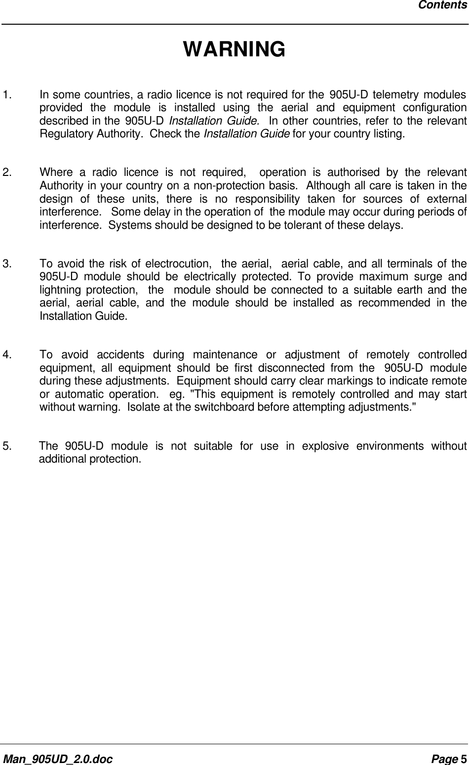 ContentsMan_905UD_2.0.doc Page 5WARNING1.  In some countries, a radio licence is not required for the 905U-D telemetry modulesprovided the module is installed using the aerial and equipment configurationdescribed in the 905U-D Installation Guide.  In other countries, refer to the relevantRegulatory Authority.  Check the Installation Guide for your country listing.2. Where a radio licence is not required,  operation is authorised by the relevantAuthority in your country on a non-protection basis.  Although all care is taken in thedesign of these units, there is no responsibility taken for sources of externalinterference.   Some delay in the operation of  the module may occur during periods ofinterference.  Systems should be designed to be tolerant of these delays.3. To avoid the risk of electrocution,  the aerial,  aerial cable, and all terminals of the905U-D module should be electrically protected. To provide maximum surge andlightning protection,  the  module should be connected to a suitable earth and theaerial, aerial cable, and the module should be installed as recommended in theInstallation Guide.4. To avoid accidents during maintenance or adjustment of remotely controlledequipment, all equipment should be first disconnected from the  905U-D moduleduring these adjustments.  Equipment should carry clear markings to indicate remoteor automatic operation.  eg. "This equipment is remotely controlled and may startwithout warning.  Isolate at the switchboard before attempting adjustments."5. The  905U-D module is not suitable for use in explosive environments withoutadditional protection.
