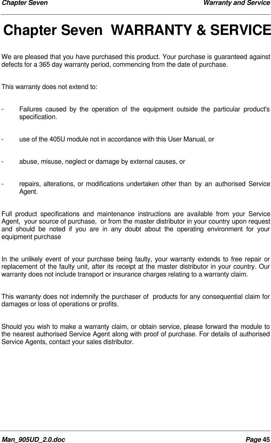 Chapter Seven Warranty and ServiceMan_905UD_2.0.doc Page 45Chapter Seven WARRANTY &amp; SERVICEWe are pleased that you have purchased this product. Your purchase is guaranteed againstdefects for a 365 day warranty period, commencing from the date of purchase.This warranty does not extend to:-Failures caused by the operation of the equipment outside the particular product'sspecification.-use of the 405U module not in accordance with this User Manual, or-abuse, misuse, neglect or damage by external causes, or-repairs, alterations, or modifications undertaken other than by an authorised ServiceAgent.Full product specifications and maintenance instructions are available from your ServiceAgent,  your source of purchase,  or from the master distributor in your country upon requestand should be noted if you are in any doubt about the operating environment for yourequipment purchaseIn the unlikely event of your purchase being faulty, your warranty extends to free repair orreplacement of the faulty unit, after its receipt at the master distributor in your country. Ourwarranty does not include transport or insurance charges relating to a warranty claim.This warranty does not indemnify the purchaser of  products for any consequential claim fordamages or loss of operations or profits.Should you wish to make a warranty claim, or obtain service, please forward the module tothe nearest authorised Service Agent along with proof of purchase. For details of authorisedService Agents, contact your sales distributor.