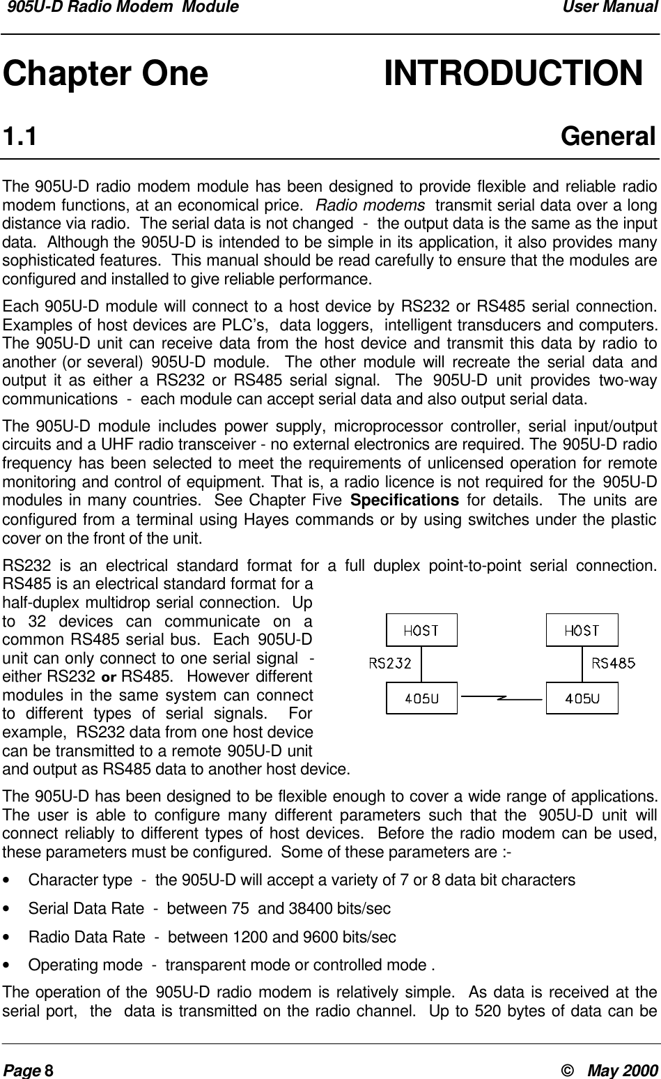 905U-D Radio Modem  Module  User ManualPage 8&copy;   May 2000Chapter One        INTRODUCTION1.1 GeneralThe 905U-D radio modem module has been designed to provide flexible and reliable radiomodem functions, at an economical price.  Radio modems  transmit serial data over a longdistance via radio.  The serial data is not changed  -  the output data is the same as the inputdata.  Although the 905U-D is intended to be simple in its application, it also provides manysophisticated features.  This manual should be read carefully to ensure that the modules areconfigured and installed to give reliable performance.Each 905U-D module will connect to a host device by RS232 or RS485 serial connection.Examples of host devices are PLC&rsquo;s,  data loggers,  intelligent transducers and computers.The 905U-D unit can receive data from the host device and transmit this data by radio toanother (or several) 905U-D module.  The other module will recreate the serial data andoutput it as either a RS232 or RS485 serial signal.  The  905U-D unit provides two-waycommunications  -  each module can accept serial data and also output serial data.The 905U-D module includes power supply, microprocessor controller, serial input/outputcircuits and a UHF radio transceiver - no external electronics are required. The 905U-D radiofrequency has been selected to meet the requirements of unlicensed operation for remotemonitoring and control of equipment. That is, a radio licence is not required for the 905U-Dmodules in many countries.  See Chapter Five Specifications for details.  The units areconfigured from a terminal using Hayes commands or by using switches under the plasticcover on the front of the unit.RS232 is an electrical standard format for a full duplex point-to-point serial connection.RS485 is an electrical standard format for ahalf-duplex multidrop serial connection.  Upto 32 devices can communicate on acommon RS485 serial bus.  Each 905U-Dunit can only connect to one serial signal  -either RS232 or RS485.  However differentmodules in the same system can connectto different types of serial signals.  Forexample,  RS232 data from one host devicecan be transmitted to a remote 905U-D unitand output as RS485 data to another host device.The 905U-D has been designed to be flexible enough to cover a wide range of applications.The user is able to configure many different parameters such that the  905U-D unit willconnect reliably to different types of host devices.  Before the radio modem can be used,these parameters must be configured.  Some of these parameters are :-&bull; Character type  -  the 905U-D will accept a variety of 7 or 8 data bit characters&bull; Serial Data Rate  -  between 75  and 38400 bits/sec&bull; Radio Data Rate  -  between 1200 and 9600 bits/sec&bull; Operating mode  -  transparent mode or controlled mode .The operation of the 905U-D radio modem is relatively simple.  As data is received at theserial port,  the  data is transmitted on the radio channel.  Up to 520 bytes of data can be