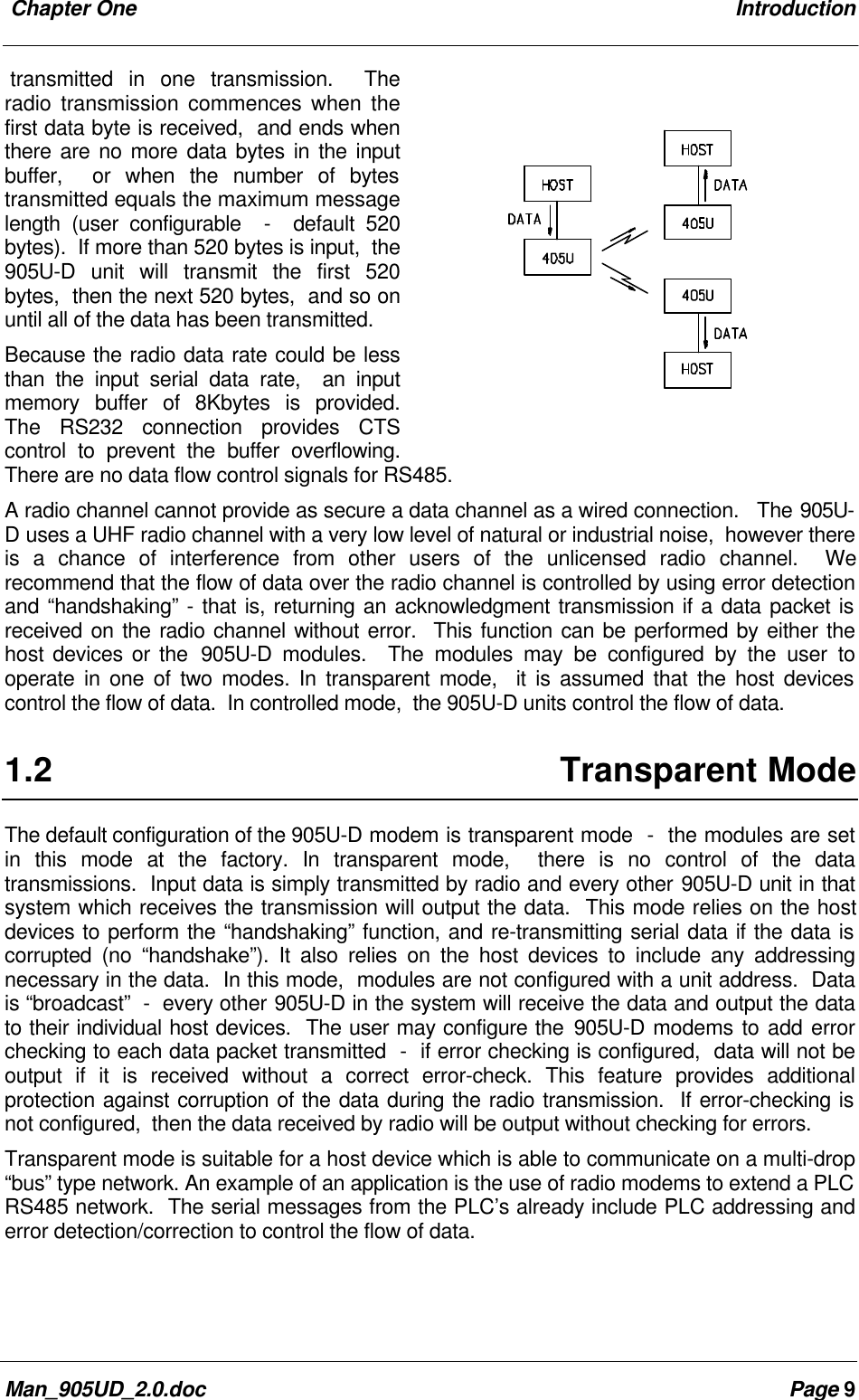  Chapter One IntroductionMan_905UD_2.0.doc Page 9transmitted in one transmission.  Theradio transmission commences when thefirst data byte is received,  and ends whenthere are no more data bytes in the inputbuffer,  or when the number of bytestransmitted equals the maximum messagelength (user configurable  -  default 520bytes).  If more than 520 bytes is input,  the905U-D unit will transmit the first 520bytes,  then the next 520 bytes,  and so onuntil all of the data has been transmitted.Because the radio data rate could be lessthan the input serial data rate,  an inputmemory buffer of 8Kbytes is provided.The RS232 connection provides CTScontrol to prevent the buffer overflowing.There are no data flow control signals for RS485.A radio channel cannot provide as secure a data channel as a wired connection.   The 905U-D uses a UHF radio channel with a very low level of natural or industrial noise,  however thereis a chance of interference from other users of the unlicensed radio channel.  Werecommend that the flow of data over the radio channel is controlled by using error detectionand &ldquo;handshaking&rdquo; - that is, returning an acknowledgment transmission if a data packet isreceived on the radio channel without error.  This function can be performed by either thehost devices or the  905U-D modules.  The modules may be configured by the user tooperate in one of two modes. In transparent mode,  it is assumed that the host devicescontrol the flow of data.  In controlled mode,  the 905U-D units control the flow of data.1.2 Transparent ModeThe default configuration of the 905U-D modem is transparent mode  -  the modules are setin this mode at the factory. In transparent mode,  there is no control of the datatransmissions.  Input data is simply transmitted by radio and every other 905U-D unit in thatsystem which receives the transmission will output the data.  This mode relies on the hostdevices to perform the &ldquo;handshaking&rdquo; function, and re-transmitting serial data if the data iscorrupted (no &ldquo;handshake&rdquo;). It also relies on the host devices to include any addressingnecessary in the data.  In this mode,  modules are not configured with a unit address.  Datais &ldquo;broadcast&rdquo;  -  every other 905U-D in the system will receive the data and output the datato their individual host devices.  The user may configure the 905U-D modems to add errorchecking to each data packet transmitted  -  if error checking is configured,  data will not beoutput if it is received without a correct error-check. This feature provides additionalprotection against corruption of the data during the radio transmission.  If error-checking isnot configured,  then the data received by radio will be output without checking for errors.Transparent mode is suitable for a host device which is able to communicate on a multi-drop&ldquo;bus&rdquo; type network. An example of an application is the use of radio modems to extend a PLCRS485 network.  The serial messages from the PLC&rsquo;s already include PLC addressing anderror detection/correction to control the flow of data.