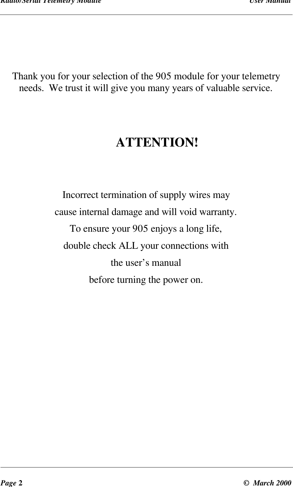 Radio/Serial Telemetry Module User ManualPage 2© March 2000Thank you for your selection of the 905 module for your telemetryneeds. We trust it will give you many years of valuable service.ATTENTION!Incorrect termination of supply wires maycause internal damage and will void warranty.To ensure your 905 enjoys a long life,double check ALL your connections withthe user’s manualbefore turning the power on.