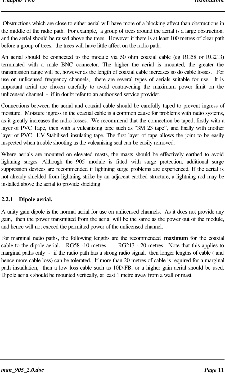 Chapter Two Installationman_905_2.0.doc Page 11Obstructions which are close to either aerial will have more of a blocking affect than obstructions inthe middle of the radio path. For example, a group of trees around the aerial is a large obstruction,and the aerial should be raised above the trees. However if there is at least 100 metres of clear pathbefore a group of trees, the trees will have little affect on the radio path.An aerial should be connected to the module via 50 ohm coaxial cable (eg RG58 or RG213)terminated with a male BNC connector. The higher the aerial is mounted, the greater thetransmission range will be, however as the length of coaxial cable increases so do cable losses. Foruse on unlicensed frequency channels, there are several types of aerials suitable for use. It isimportant aerial are chosen carefully to avoid contravening the maximum power limit on theunlicensed channel - if in doubt refer to an authorised service provider.Connections between the aerial and coaxial cable should be carefully taped to prevent ingress ofmoisture. Moisture ingress in the coaxial cable is a common cause for problems with radio systems,as it greatly increases the radio losses. We recommend that the connection be taped, firstly with alayer of PVC Tape, then with a vulcanising tape such as “3M 23 tape”, and finally with anotherlayer of PVC UV Stabilised insulating tape. The first layer of tape allows the joint to be easilyinspected when trouble shooting as the vulcanising seal can be easily removed.Where aerials are mounted on elevated masts, the masts should be effectively earthed to avoidlightning surges. Although the 905 module is fitted with surge protection, additional surgesuppression devices are recommended if lightning surge problems are experienced. If the aerial isnot already shielded from lightning strike by an adjacent earthed structure, a lightning rod may beinstalled above the aerial to provide shielding.2.2.1 Dipole aerial.A unity gain dipole is the normal aerial for use on unlicensed channels. As it does not provide anygain, then the power transmitted from the aerial will be the same as the power out of the module,and hence will not exceed the permitted power of the unlicensed channel.For marginal radio paths, the following lengths are the recommended maximum for the coaxialcable to the dipole aerial. RG58 -10 metres RG213 - 20 metres. Note that this applies tomarginal paths only - if the radio path has a strong radio signal, then longer lengths of cable ( andhence more cable loss) can be tolerated. If more than 20 metres of cable is required for a marginalpath installation, then a low loss cable such as 10D-FB, or a higher gain aerial should be used.Dipole aerials should be mounted vertically, at least 1 metre away from a wall or mast.