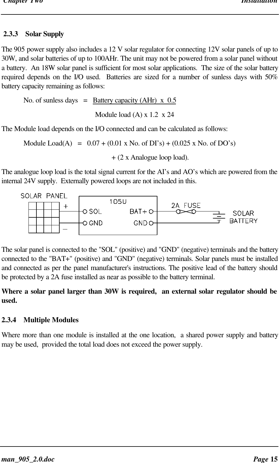 Chapter Two Installationman_905_2.0.doc Page 152.3.3 Solar SupplyThe 905 power supply also includes a 12 V solar regulator for connecting 12V solar panels of up to30W, and solar batteries of up to 100AHr. The unit may not be powered from a solar panel withouta battery. An 18W solar panel is sufficient for most solar applications. The size of the solar batteryrequired depends on the I/O used. Batteries are sized for a number of sunless days with 50%battery capacity remaining as follows:No. of sunless days = Battery capacity (AHr) x 0.5 Module load (A) x 1.2 x 24The Module load depends on the I/O connected and can be calculated as follows:Module Load(A) = 0.07 + (0.01 x No. of DI’s) + (0.025 x No. of DO’s)+ (2 x Analogue loop load).The analogue loop load is the total signal current for the AI’s and AO’s which are powered from theinternal 24V supply. Externally powered loops are not included in this.The solar panel is connected to the "SOL" (positive) and "GND" (negative) terminals and the batteryconnected to the "BAT+" (positive) and "GND" (negative) terminals. Solar panels must be installedand connected as per the panel manufacturer's instructions. The positive lead of the battery shouldbe protected by a 2A fuse installed as near as possible to the battery terminal.Where a solar panel larger than 30W is required, an external solar regulator should beused.2.3.4 Multiple ModulesWhere more than one module is installed at the one location, a shared power supply and batterymay be used, provided the total load does not exceed the power supply.