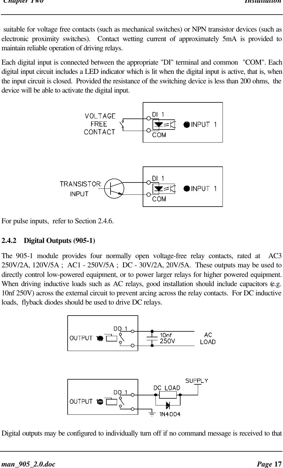 Chapter Two Installationman_905_2.0.doc Page 17suitable for voltage free contacts (such as mechanical switches) or NPN transistor devices (such aselectronic proximity switches). Contact wetting current of approximately 5mA is provided tomaintain reliable operation of driving relays.Each digital input is connected between the appropriate "DI" terminal and common "COM". Eachdigital input circuit includes a LED indicator which is lit when the digital input is active, that is, whenthe input circuit is closed. Provided the resistance of the switching device is less than 200 ohms, thedevice will be able to activate the digital input.For pulse inputs, refer to Section 2.4.6.2.4.2 Digital Outputs (905-1)The 905-1 module provides four normally open voltage-free relay contacts, rated at AC3250V/2A, 120V/5A ; AC1 - 250V/5A ; DC - 30V/2A, 20V/5A. These outputs may be used todirectly control low-powered equipment, or to power larger relays for higher powered equipment.When driving inductive loads such as AC relays, good installation should include capacitors (e.g.10nf 250V) across the external circuit to prevent arcing across the relay contacts. For DC inductiveloads, flyback diodes should be used to drive DC relays. Digital outputs may be configured to individually turn off if no command message is received to that