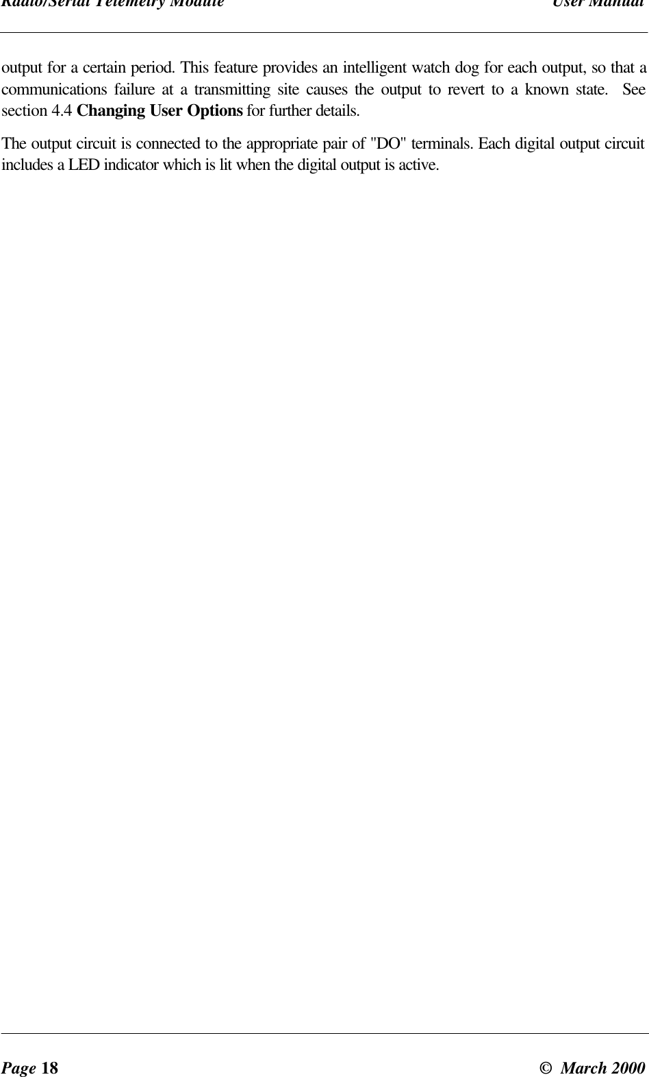 Radio/Serial Telemetry Module User ManualPage 18 © March 2000output for a certain period. This feature provides an intelligent watch dog for each output, so that acommunications failure at a transmitting site causes the output to revert to a known state. Seesection 4.4 Changing User Options for further details.The output circuit is connected to the appropriate pair of "DO" terminals. Each digital output circuitincludes a LED indicator which is lit when the digital output is active.