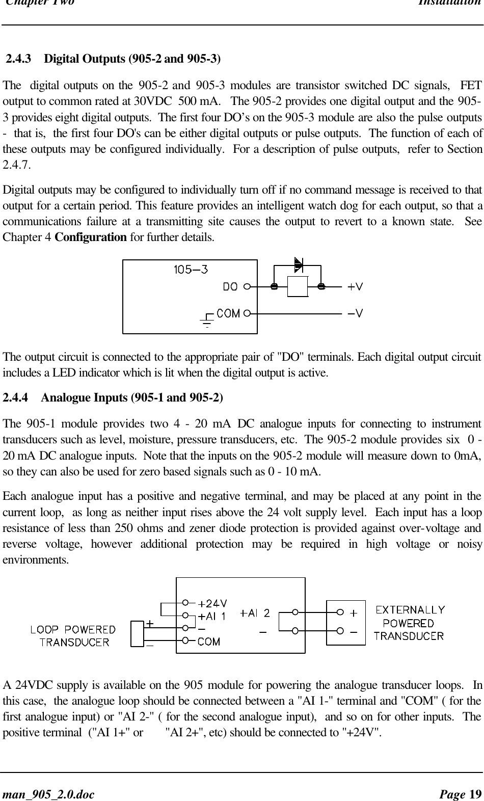 Chapter Two Installationman_905_2.0.doc Page 192.4.3 Digital Outputs (905-2 and 905-3)The digital outputs on the 905-2 and 905-3 modules are transistor switched DC signals, FEToutput to common rated at 30VDC 500 mA. The 905-2 provides one digital output and the 905-3 provides eight digital outputs. The first four DO’s on the 905-3 module are also the pulse outputs- that is, the first four DO's can be either digital outputs or pulse outputs. The function of each ofthese outputs may be configured individually. For a description of pulse outputs, refer to Section2.4.7.Digital outputs may be configured to individually turn off if no command message is received to thatoutput for a certain period. This feature provides an intelligent watch dog for each output, so that acommunications failure at a transmitting site causes the output to revert to a known state. SeeChapter 4 Configuration for further details.The output circuit is connected to the appropriate pair of "DO" terminals. Each digital output circuitincludes a LED indicator which is lit when the digital output is active.2.4.4 Analogue Inputs (905-1 and 905-2)The 905-1 module provides two 4 - 20 mA DC analogue inputs for connecting to instrumenttransducers such as level, moisture, pressure transducers, etc. The 905-2 module provides six 0 -20 mA DC analogue inputs. Note that the inputs on the 905-2 module will measure down to 0mA,so they can also be used for zero based signals such as 0 - 10 mA.Each analogue input has a positive and negative terminal, and may be placed at any point in thecurrent loop, as long as neither input rises above the 24 volt supply level. Each input has a loopresistance of less than 250 ohms and zener diode protection is provided against over-voltage andreverse voltage, however additional protection may be required in high voltage or noisyenvironments.A 24VDC supply is available on the 905 module for powering the analogue transducer loops. Inthis case, the analogue loop should be connected between a "AI 1-" terminal and "COM" ( for thefirst analogue input) or "AI 2-" ( for the second analogue input), and so on for other inputs. Thepositive terminal ("AI 1+" or "AI 2+", etc) should be connected to "+24V".
