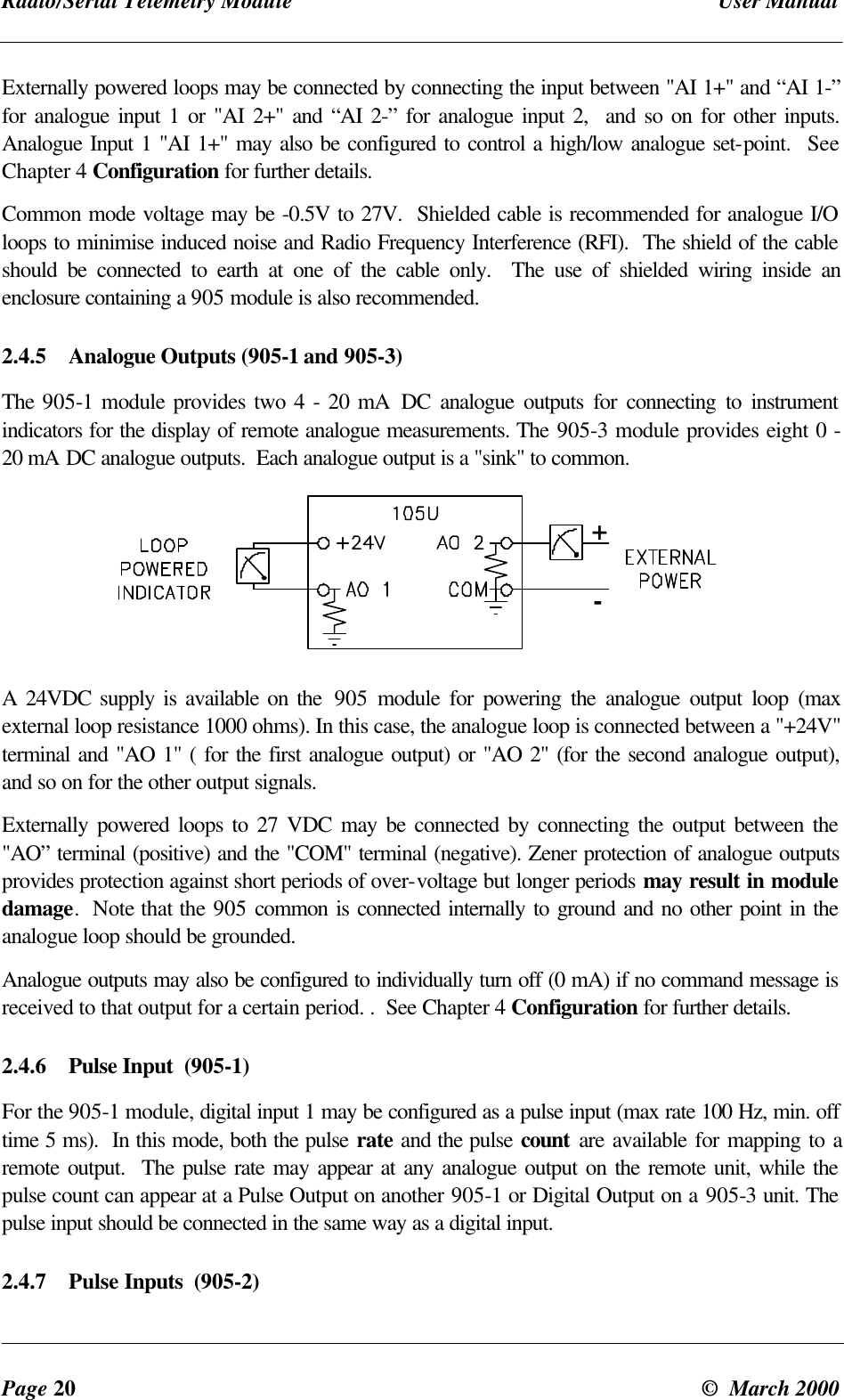 Radio/Serial Telemetry Module User ManualPage 20 © March 2000Externally powered loops may be connected by connecting the input between "AI 1+" and “AI 1-”for analogue input 1 or "AI 2+" and “AI 2-” for analogue input 2, and so on for other inputs.Analogue Input 1 "AI 1+" may also be configured to control a high/low analogue set-point. SeeChapter 4 Configuration for further details.Common mode voltage may be -0.5V to 27V. Shielded cable is recommended for analogue I/Oloops to minimise induced noise and Radio Frequency Interference (RFI). The shield of the cableshould be connected to earth at one of the cable only. The use of shielded wiring inside anenclosure containing a 905 module is also recommended.2.4.5 Analogue Outputs (905-1 and 905-3)The 905-1 module provides two 4 - 20 mA DC analogue outputs for connecting to instrumentindicators for the display of remote analogue measurements. The 905-3 module provides eight 0 -20 mA DC analogue outputs. Each analogue output is a "sink" to common.+-A 24VDC supply is available on the 905 module for powering the analogue output loop (maxexternal loop resistance 1000 ohms). In this case, the analogue loop is connected between a "+24V"terminal and "AO 1" ( for the first analogue output) or "AO 2" (for the second analogue output),and so on for the other output signals.Externally powered loops to 27 VDC may be connected by connecting the output between the"AO” terminal (positive) and the "COM" terminal (negative). Zener protection of analogue outputsprovides protection against short periods of over-voltage but longer periods may result in moduledamage. Note that the 905 common is connected internally to ground and no other point in theanalogue loop should be grounded.Analogue outputs may also be configured to individually turn off (0 mA) if no command message isreceived to that output for a certain period. . See Chapter 4 Configuration for further details.2.4.6 Pulse Input (905-1)For the 905-1 module, digital input 1 may be configured as a pulse input (max rate 100 Hz, min. offtime 5 ms). In this mode, both the pulse rate and the pulse count are available for mapping to aremote output. The pulse rate may appear at any analogue output on the remote unit, while thepulse count can appear at a Pulse Output on another 905-1 or Digital Output on a 905-3 unit. Thepulse input should be connected in the same way as a digital input.2.4.7 Pulse Inputs (905-2)