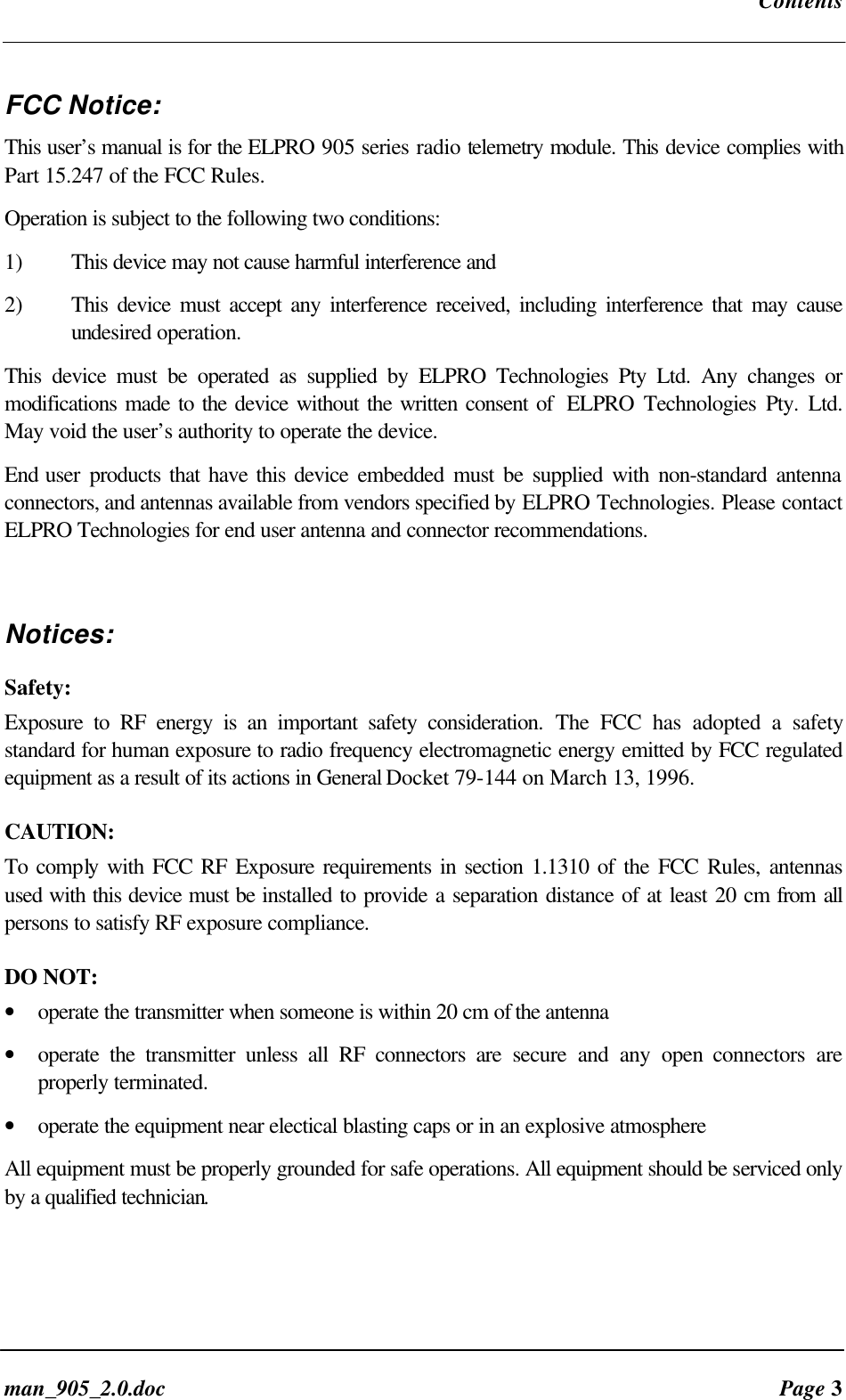Contentsman_905_2.0.doc Page 3FCC Notice:This user’s manual is for the ELPRO 905 series radio telemetry module. This device complies withPart 15.247 of the FCC Rules.Operation is subject to the following two conditions:1) This device may not cause harmful interference and2) This device must accept any interference received, including interference that may causeundesired operation.This device must be operated as supplied by ELPRO Technologies Pty Ltd. Any changes ormodifications made to the device without the written consent of ELPRO Technologies Pty. Ltd.May void the user’s authority to operate the device.End user products that have this device embedded must be supplied with non-standard antennaconnectors, and antennas available from vendors specified by ELPRO Technologies. Please contactELPRO Technologies for end user antenna and connector recommendations.Notices:Safety:Exposure to RF energy is an important safety consideration. The FCC has adopted a safetystandard for human exposure to radio frequency electromagnetic energy emitted by FCC regulatedequipment as a result of its actions in General Docket 79-144 on March 13, 1996.CAUTION:To comply with FCC RF Exposure requirements in section 1.1310 of the FCC Rules, antennasused with this device must be installed to provide a separation distance of at least 20 cm from allpersons to satisfy RF exposure compliance.DO NOT:• operate the transmitter when someone is within 20 cm of the antenna• operate the transmitter unless all RF connectors are secure and any open connectors areproperly terminated.• operate the equipment near electical blasting caps or in an explosive atmosphereAll equipment must be properly grounded for safe operations. All equipment should be serviced onlyby a qualified technician.