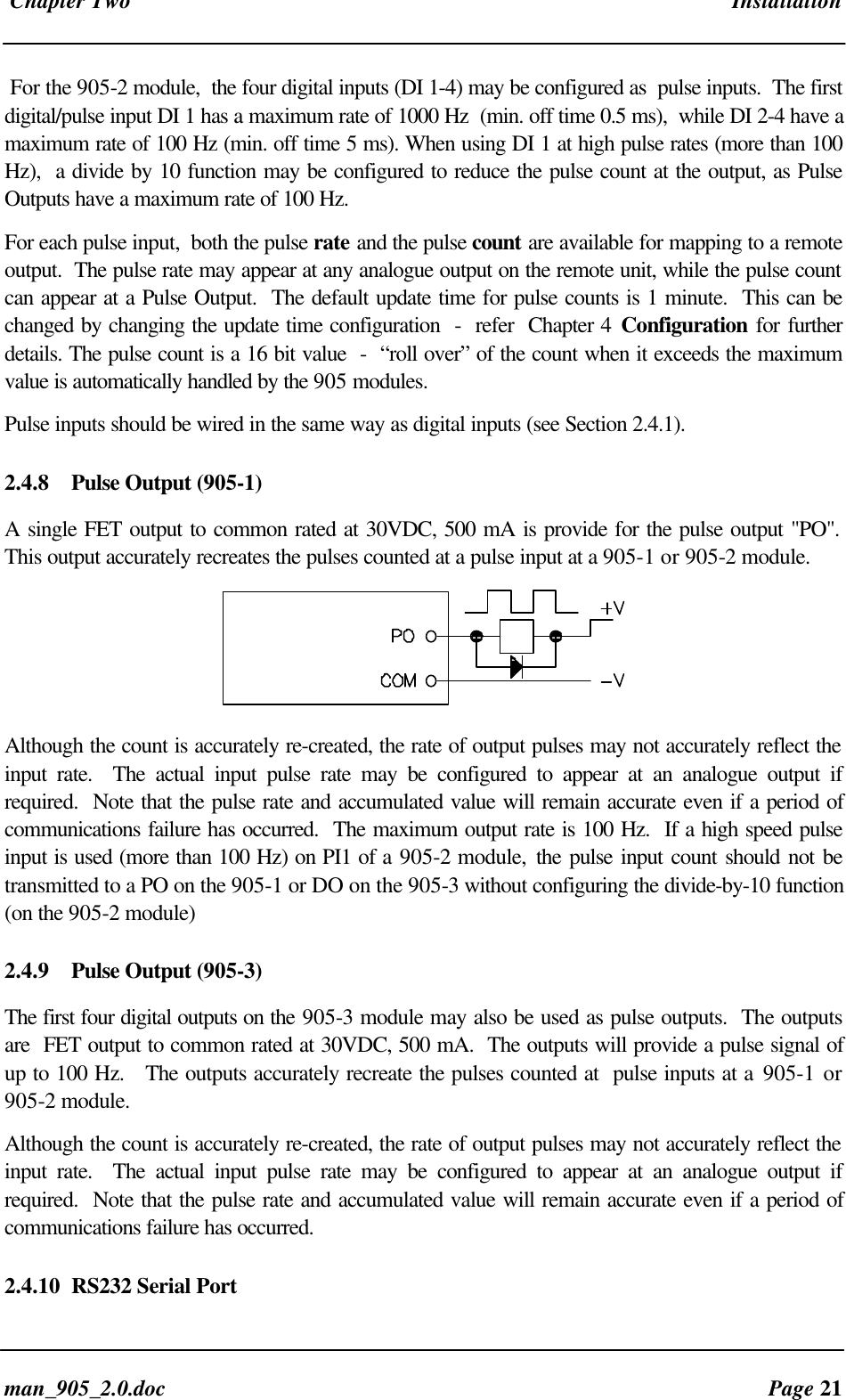 Chapter Two Installationman_905_2.0.doc Page 21For the 905-2 module, the four digital inputs (DI 1-4) may be configured as pulse inputs. The firstdigital/pulse input DI 1 has a maximum rate of 1000 Hz (min. off time 0.5 ms), while DI 2-4 have amaximum rate of 100 Hz (min. off time 5 ms). When using DI 1 at high pulse rates (more than 100Hz), a divide by 10 function may be configured to reduce the pulse count at the output, as PulseOutputs have a maximum rate of 100 Hz.For each pulse input, both the pulse rate and the pulse count are available for mapping to a remoteoutput. The pulse rate may appear at any analogue output on the remote unit, while the pulse countcan appear at a Pulse Output. The default update time for pulse counts is 1 minute. This can bechanged by changing the update time configuration - refer Chapter 4 Configuration for furtherdetails. The pulse count is a 16 bit value - “roll over” of the count when it exceeds the maximumvalue is automatically handled by the 905 modules.Pulse inputs should be wired in the same way as digital inputs (see Section 2.4.1).2.4.8 Pulse Output (905-1)A single FET output to common rated at 30VDC, 500 mA is provide for the pulse output "PO".This output accurately recreates the pulses counted at a pulse input at a 905-1 or 905-2 module.Although the count is accurately re-created, the rate of output pulses may not accurately reflect theinput rate. The actual input pulse rate may be configured to appear at an analogue output ifrequired. Note that the pulse rate and accumulated value will remain accurate even if a period ofcommunications failure has occurred. The maximum output rate is 100 Hz. If a high speed pulseinput is used (more than 100 Hz) on PI1 of a 905-2 module, the pulse input count should not betransmitted to a PO on the 905-1 or DO on the 905-3 without configuring the divide-by-10 function(on the 905-2 module)2.4.9 Pulse Output (905-3)The first four digital outputs on the 905-3 module may also be used as pulse outputs. The outputsare FET output to common rated at 30VDC, 500 mA. The outputs will provide a pulse signal ofup to 100 Hz. The outputs accurately recreate the pulses counted at pulse inputs at a 905-1 or905-2 module.Although the count is accurately re-created, the rate of output pulses may not accurately reflect theinput rate. The actual input pulse rate may be configured to appear at an analogue output ifrequired. Note that the pulse rate and accumulated value will remain accurate even if a period ofcommunications failure has occurred.2.4.10 RS232 Serial Port