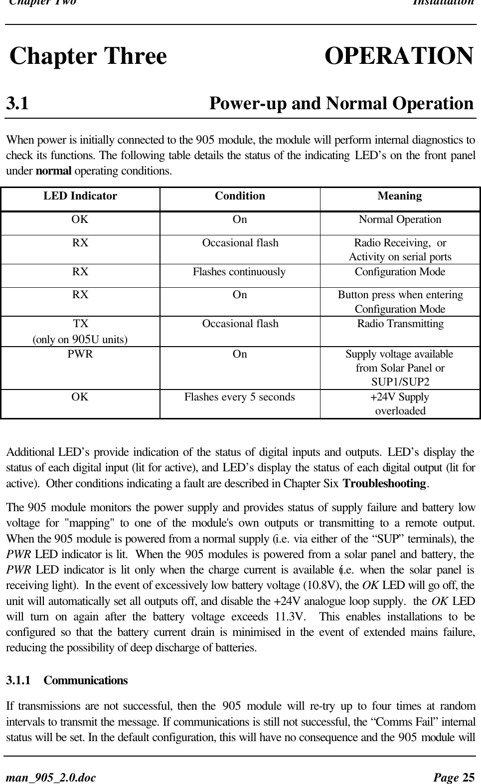 Chapter Two Installationman_905_2.0.doc Page 25Chapter Three OPERATION3.1 Power-up and Normal OperationWhen power is initially connected to the 905 module, the module will perform internal diagnostics tocheck its functions. The following table details the status of the indicating LED’s on the front panelunder normal operating conditions.LED Indicator Condition MeaningOK On Normal OperationRX Occasional flash Radio Receiving, orActivity on serial portsRX Flashes continuously Configuration ModeRX On Button press when enteringConfiguration ModeTX(only on 905U units)Occasional flash Radio TransmittingPWR On Supply voltage availablefrom Solar Panel orSUP1/SUP2OK Flashes every 5 seconds +24V SupplyoverloadedAdditional LED’s provide indication of the status of digital inputs and outputs. LED’s display thestatus of each digital input (lit for active), and LED’s display the status of each digital output (lit foractive). Other conditions indicating a fault are described in Chapter Six Troubleshooting.The 905 module monitors the power supply and provides status of supply failure and battery lowvoltage for "mapping" to one of the module's own outputs or transmitting to a remote output.When the 905 module is powered from a normal supply (i.e. via either of the “SUP” terminals), thePWR LED indicator is lit. When the 905 modules is powered from a solar panel and battery, thePWR LED indicator is lit only when the charge current is available (i.e. when the solar panel isreceiving light). In the event of excessively low battery voltage (10.8V), the OK LED will go off, theunit will automatically set all outputs off, and disable the +24V analogue loop supply. the OK LEDwill turn on again after the battery voltage exceeds 11.3V. This enables installations to beconfigured so that the battery current drain is minimised in the event of extended mains failure,reducing the possibility of deep discharge of batteries.3.1.1 CommunicationsIf transmissions are not successful, then the 905 module will re-try up to four times at randomintervals to transmit the message. If communications is still not successful, the “Comms Fail” internalstatus will be set. In the default configuration, this will have no consequence and the 905 module will