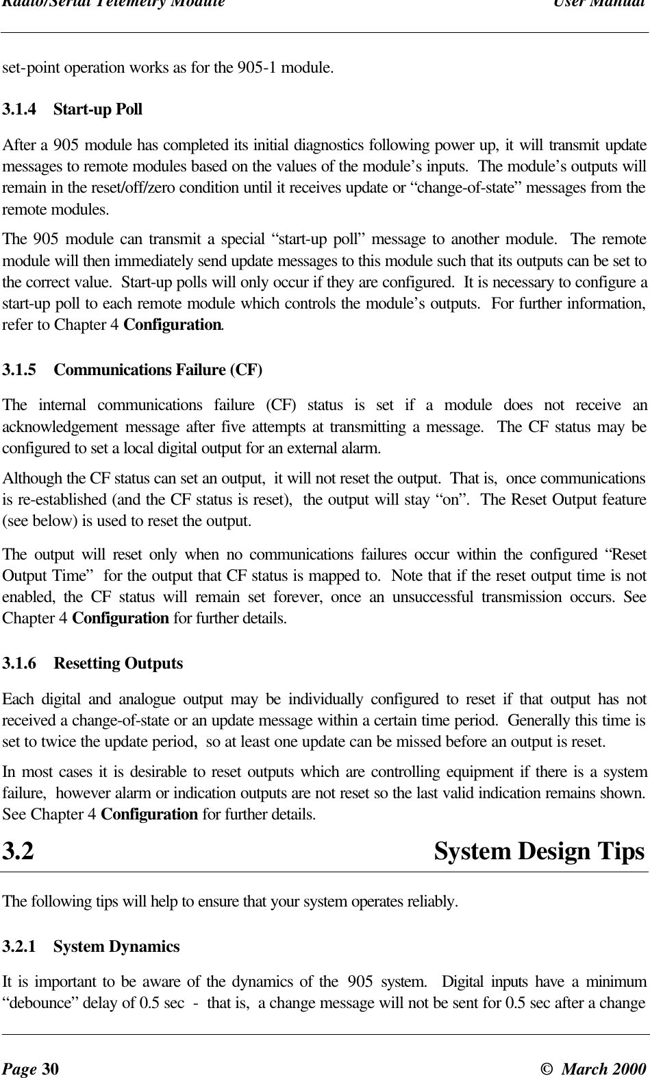Radio/Serial Telemetry Module User ManualPage 30 © March 2000set-point operation works as for the 905-1 module.3.1.4 Start-up PollAfter a 905 module has completed its initial diagnostics following power up, it will transmit updatemessages to remote modules based on the values of the module’s inputs. The module’s outputs willremain in the reset/off/zero condition until it receives update or “change-of-state” messages from theremote modules.The 905 module can transmit a special “start-up poll” message to another module. The remotemodule will then immediately send update messages to this module such that its outputs can be set tothe correct value. Start-up polls will only occur if they are configured. It is necessary to configure astart-up poll to each remote module which controls the module’s outputs. For further information,refer to Chapter 4 Configuration.3.1.5 Communications Failure (CF)The internal communications failure (CF) status is set if a module does not receive anacknowledgement message after five attempts at transmitting a message. The CF status may beconfigured to set a local digital output for an external alarm.Although the CF status can set an output, it will not reset the output. That is, once communicationsis re-established (and the CF status is reset), the output will stay “on”. The Reset Output feature(see below) is used to reset the output.The output will reset only when no communications failures occur within the configured “ResetOutput Time” for the output that CF status is mapped to. Note that if the reset output time is notenabled, the CF status will remain set forever, once an unsuccessful transmission occurs. SeeChapter 4 Configuration for further details.3.1.6 Resetting OutputsEach digital and analogue output may be individually configured to reset if that output has notreceived a change-of-state or an update message within a certain time period. Generally this time isset to twice the update period, so at least one update can be missed before an output is reset.In most cases it is desirable to reset outputs which are controlling equipment if there is a systemfailure, however alarm or indication outputs are not reset so the last valid indication remains shown.See Chapter 4 Configuration for further details.3.2 System Design TipsThe following tips will help to ensure that your system operates reliably.3.2.1 System DynamicsIt is important to be aware of the dynamics of the 905 system. Digital inputs have a minimum“debounce” delay of 0.5 sec - that is, a change message will not be sent for 0.5 sec after a change