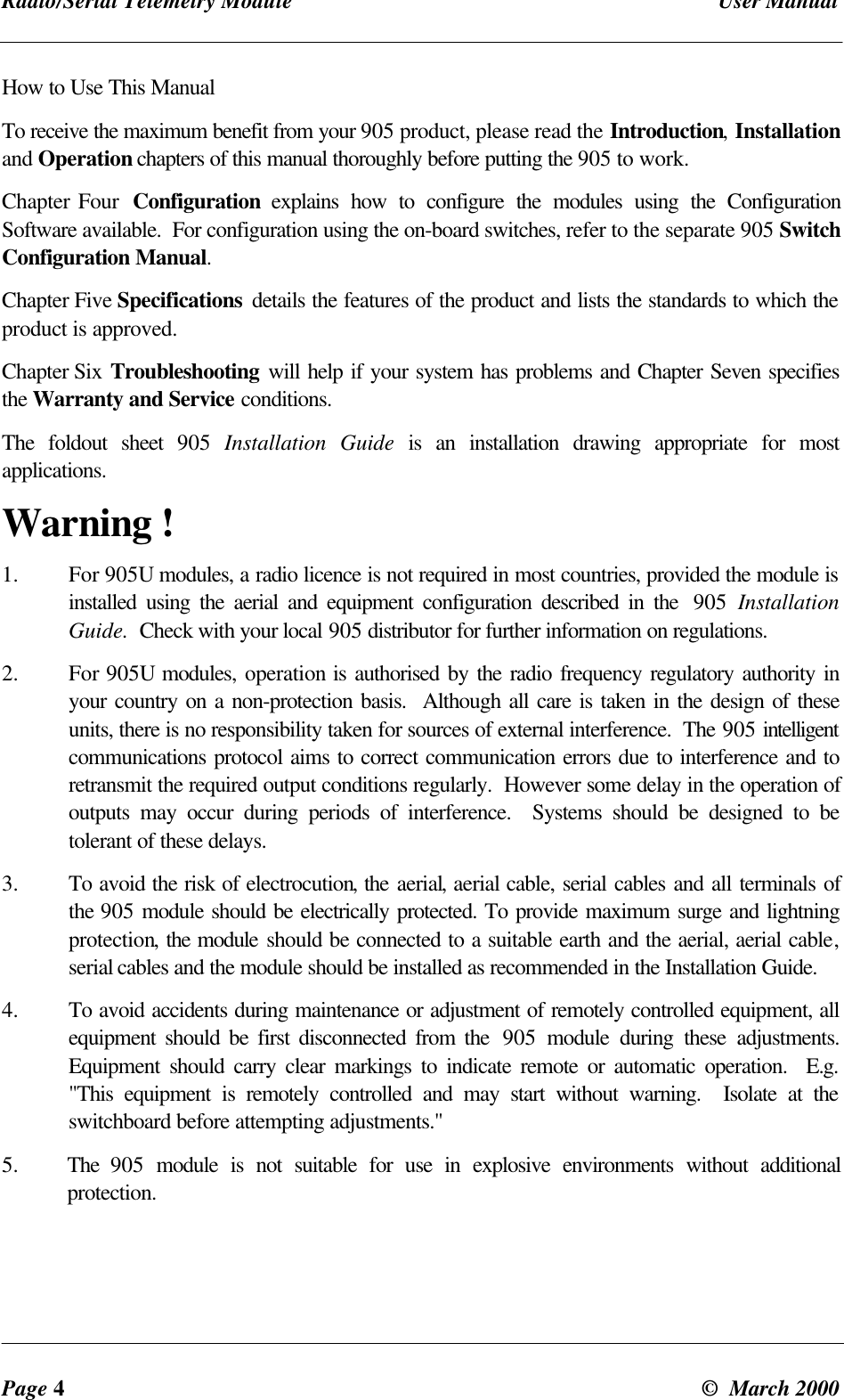 Radio/Serial Telemetry Module User ManualPage 4© March 2000How to Use This ManualTo receive the maximum benefit from your 905 product, please read the Introduction, Installationand Operation chapters of this manual thoroughly before putting the 905 to work.Chapter Four Configuration explains how to configure the modules using the ConfigurationSoftware available. For configuration using the on-board switches, refer to the separate 905 SwitchConfiguration Manual.Chapter Five Specifications details the features of the product and lists the standards to which theproduct is approved.Chapter Six Troubleshooting will help if your system has problems and Chapter Seven specifiesthe Warranty and Service conditions.The foldout sheet 905 Installation Guide is an installation drawing appropriate for mostapplications.Warning !1. For 905U modules, a radio licence is not required in most countries, provided the module isinstalled using the aerial and equipment configuration described in the 905 InstallationGuide. Check with your local 905 distributor for further information on regulations.2. For 905U modules, operation is authorised by the radio frequency regulatory authority inyour country on a non-protection basis. Although all care is taken in the design of theseunits, there is no responsibility taken for sources of external interference. The 905 intelligentcommunications protocol aims to correct communication errors due to interference and toretransmit the required output conditions regularly. However some delay in the operation ofoutputs may occur during periods of interference. Systems should be designed to betolerant of these delays.3. To avoid the risk of electrocution, the aerial, aerial cable, serial cables and all terminals ofthe 905 module should be electrically protected. To provide maximum surge and lightningprotection, the module should be connected to a suitable earth and the aerial, aerial cable,serial cables and the module should be installed as recommended in the Installation Guide.4. To avoid accidents during maintenance or adjustment of remotely controlled equipment, allequipment should be first disconnected from the 905 module during these adjustments.Equipment should carry clear markings to indicate remote or automatic operation. E.g."This equipment is remotely controlled and may start without warning. Isolate at theswitchboard before attempting adjustments."5. The 905 module is not suitable for use in explosive environments without additionalprotection.