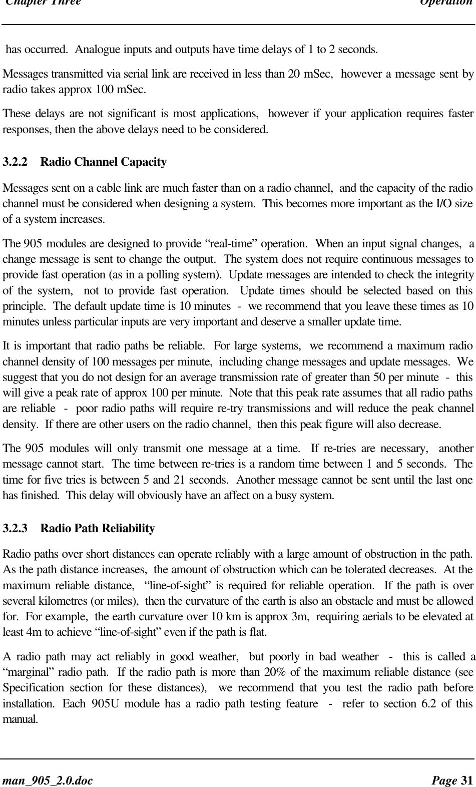 Chapter Three Operationman_905_2.0.doc Page 31has occurred. Analogue inputs and outputs have time delays of 1 to 2 seconds.Messages transmitted via serial link are received in less than 20 mSec, however a message sent byradio takes approx 100 mSec.These delays are not significant is most applications, however if your application requires fasterresponses, then the above delays need to be considered.3.2.2 Radio Channel CapacityMessages sent on a cable link are much faster than on a radio channel, and the capacity of the radiochannel must be considered when designing a system. This becomes more important as the I/O sizeof a system increases.The 905 modules are designed to provide “real-time” operation. When an input signal changes, achange message is sent to change the output. The system does not require continuous messages toprovide fast operation (as in a polling system). Update messages are intended to check the integrityof the system, not to provide fast operation. Update times should be selected based on thisprinciple. The default update time is 10 minutes - we recommend that you leave these times as 10minutes unless particular inputs are very important and deserve a smaller update time.It is important that radio paths be reliable. For large systems, we recommend a maximum radiochannel density of 100 messages per minute, including change messages and update messages. Wesuggest that you do not design for an average transmission rate of greater than 50 per minute - thiswill give a peak rate of approx 100 per minute. Note that this peak rate assumes that all radio pathsare reliable - poor radio paths will require re-try transmissions and will reduce the peak channeldensity. If there are other users on the radio channel, then this peak figure will also decrease.The 905 modules will only transmit one message at a time. If re-tries are necessary, anothermessage cannot start. The time between re-tries is a random time between 1 and 5 seconds. Thetime for five tries is between 5 and 21 seconds. Another message cannot be sent until the last onehas finished. This delay will obviously have an affect on a busy system.3.2.3 Radio Path ReliabilityRadio paths over short distances can operate reliably with a large amount of obstruction in the path.As the path distance increases, the amount of obstruction which can be tolerated decreases. At themaximum reliable distance, “line-of-sight” is required for reliable operation. If the path is overseveral kilometres (or miles), then the curvature of the earth is also an obstacle and must be allowedfor. For example, the earth curvature over 10 km is approx 3m, requiring aerials to be elevated atleast 4m to achieve “line-of-sight” even if the path is flat.A radio path may act reliably in good weather, but poorly in bad weather - this is called a“marginal” radio path. If the radio path is more than 20% of the maximum reliable distance (seeSpecification section for these distances), we recommend that you test the radio path beforeinstallation. Each 905U module has a radio path testing feature - refer to section 6.2 of thismanual.