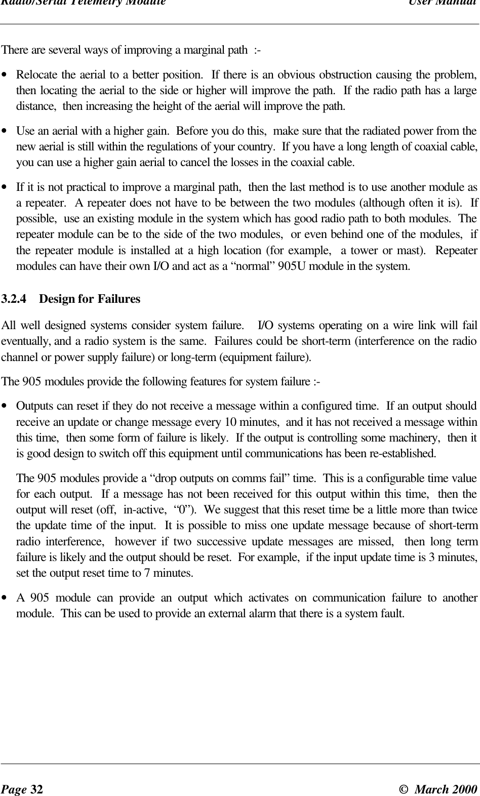 Radio/Serial Telemetry Module User ManualPage 32 © March 2000There are several ways of improving a marginal path :-• Relocate the aerial to a better position. If there is an obvious obstruction causing the problem,then locating the aerial to the side or higher will improve the path. If the radio path has a largedistance, then increasing the height of the aerial will improve the path.• Use an aerial with a higher gain. Before you do this, make sure that the radiated power from thenew aerial is still within the regulations of your country. If you have a long length of coaxial cable,you can use a higher gain aerial to cancel the losses in the coaxial cable.• If it is not practical to improve a marginal path, then the last method is to use another module asa repeater. A repeater does not have to be between the two modules (although often it is). Ifpossible, use an existing module in the system which has good radio path to both modules. Therepeater module can be to the side of the two modules, or even behind one of the modules, ifthe repeater module is installed at a high location (for example, a tower or mast). Repeatermodules can have their own I/O and act as a “normal” 905U module in the system.3.2.4 Design for FailuresAll well designed systems consider system failure. I/O systems operating on a wire link will faileventually, and a radio system is the same. Failures could be short-term (interference on the radiochannel or power supply failure) or long-term (equipment failure).The 905 modules provide the following features for system failure :-• Outputs can reset if they do not receive a message within a configured time. If an output shouldreceive an update or change message every 10 minutes, and it has not received a message withinthis time, then some form of failure is likely. If the output is controlling some machinery, then itis good design to switch off this equipment until communications has been re-established.The 905 modules provide a “drop outputs on comms fail” time. This is a configurable time valuefor each output. If a message has not been received for this output within this time, then theoutput will reset (off, in-active, “0”). We suggest that this reset time be a little more than twicethe update time of the input. It is possible to miss one update message because of short-termradio interference, however if two successive update messages are missed, then long termfailure is likely and the output should be reset. For example, if the input update time is 3 minutes,set the output reset time to 7 minutes.• A 905 module can provide an output which activates on communication failure to anothermodule. This can be used to provide an external alarm that there is a system fault.