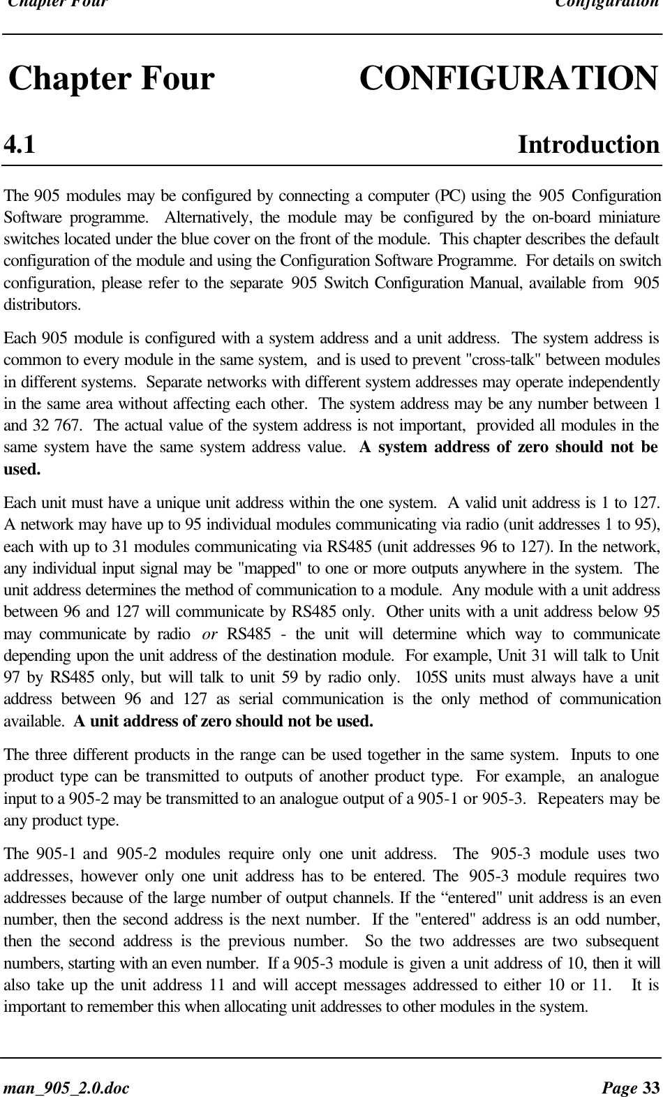 Chapter Four Configurationman_905_2.0.doc Page 33Chapter Four CONFIGURATION4.1 IntroductionThe 905 modules may be configured by connecting a computer (PC) using the 905 ConfigurationSoftware programme. Alternatively, the module may be configured by the on-board miniatureswitches located under the blue cover on the front of the module. This chapter describes the defaultconfiguration of the module and using the Configuration Software Programme. For details on switchconfiguration, please refer to the separate 905 Switch Configuration Manual, available from 905distributors.Each 905 module is configured with a system address and a unit address. The system address iscommon to every module in the same system, and is used to prevent "cross-talk" between modulesin different systems. Separate networks with different system addresses may operate independentlyin the same area without affecting each other. The system address may be any number between 1and 32 767. The actual value of the system address is not important, provided all modules in thesame system have the same system address value. A system address of zero should not beused.Each unit must have a unique unit address within the one system. A valid unit address is 1 to 127.A network may have up to 95 individual modules communicating via radio (unit addresses 1 to 95),each with up to 31 modules communicating via RS485 (unit addresses 96 to 127). In the network,any individual input signal may be "mapped" to one or more outputs anywhere in the system. Theunit address determines the method of communication to a module. Any module with a unit addressbetween 96 and 127 will communicate by RS485 only. Other units with a unit address below 95may communicate by radio or RS485 - the unit will determine which way to communicatedepending upon the unit address of the destination module. For example, Unit 31 will talk to Unit97 by RS485 only, but will talk to unit 59 by radio only. 105S units must always have a unitaddress between 96 and 127 as serial communication is the only method of communicationavailable. A unit address of zero should not be used.The three different products in the range can be used together in the same system. Inputs to oneproduct type can be transmitted to outputs of another product type. For example, an analogueinput to a 905-2 may be transmitted to an analogue output of a 905-1 or 905-3. Repeaters may beany product type.The 905-1 and 905-2 modules require only one unit address. The 905-3 module uses twoaddresses, however only one unit address has to be entered. The 905-3 module requires twoaddresses because of the large number of output channels. If the “entered" unit address is an evennumber, then the second address is the next number. If the "entered" address is an odd number,then the second address is the previous number. So the two addresses are two subsequentnumbers, starting with an even number. If a 905-3 module is given a unit address of 10, then it willalso take up the unit address 11 and will accept messages addressed to either 10 or 11. It isimportant to remember this when allocating unit addresses to other modules in the system.