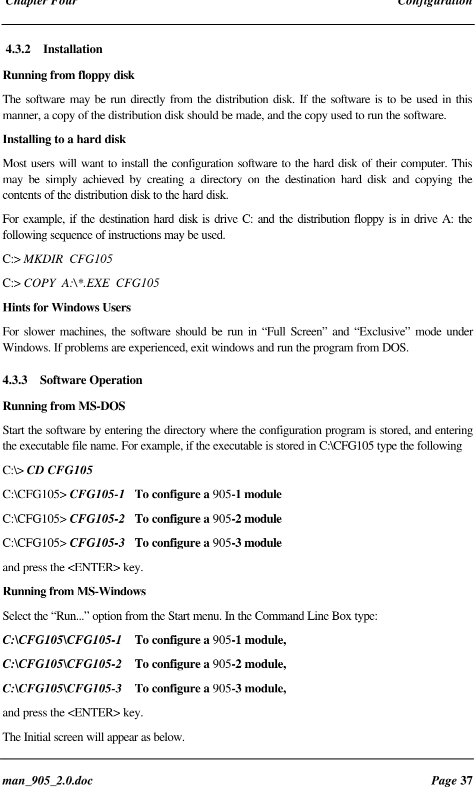 Chapter Four Configurationman_905_2.0.doc Page 374.3.2 InstallationRunning from floppy diskThe software may be run directly from the distribution disk. If the software is to be used in thismanner, a copy of the distribution disk should be made, and the copy used to run the software.Installing to a hard diskMost users will want to install the configuration software to the hard disk of their computer. Thismay be simply achieved by creating a directory on the destination hard disk and copying thecontents of the distribution disk to the hard disk.For example, if the destination hard disk is drive C: and the distribution floppy is in drive A: thefollowing sequence of instructions may be used.C:> MKDIR CFG105C:> COPY A:\*.EXE CFG105Hints for Windows UsersFor slower machines, the software should be run in “Full Screen” and “Exclusive” mode underWindows. If problems are experienced, exit windows and run the program from DOS.4.3.3 Software OperationRunning from MS-DOSStart the software by entering the directory where the configuration program is stored, and enteringthe executable file name. For example, if the executable is stored in C:\CFG105 type the followingC:\> CD CFG105C:\CFG105> CFG105-1 To configure a 905-1 moduleC:\CFG105> CFG105-2 To configure a 905-2 moduleC:\CFG105> CFG105-3 To configure a 905-3 moduleand press the <ENTER> key.Running from MS-WindowsSelect the “Run...” option from the Start menu. In the Command Line Box type:C:\CFG105\CFG105-1 To configure a 905-1 module,C:\CFG105\CFG105-2 To configure a 905-2 module,C:\CFG105\CFG105-3 To configure a 905-3 module,and press the <ENTER> key.The Initial screen will appear as below.