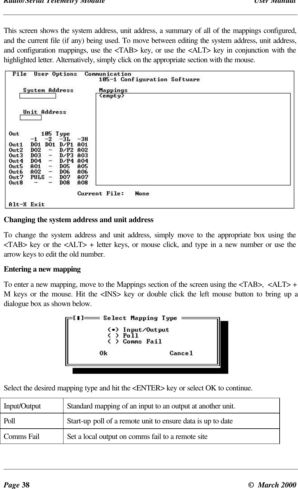 Radio/Serial Telemetry Module User ManualPage 38 © March 2000This screen shows the system address, unit address, a summary of all of the mappings configured,and the current file (if any) being used. To move between editing the system address, unit address,and configuration mappings, use the <TAB> key, or use the <ALT> key in conjunction with thehighlighted letter. Alternatively, simply click on the appropriate section with the mouse.Changing the system address and unit addressTo change the system address and unit address, simply move to the appropriate box using the<TAB> key or the <ALT> + letter keys, or mouse click, and type in a new number or use thearrow keys to edit the old number.Entering a new mappingTo enter a new mapping, move to the Mappings section of the screen using the <TAB>, <ALT> +M keys or the mouse. Hit the <INS> key or double click the left mouse button to bring up adialogue box as shown below.Select the desired mapping type and hit the <ENTER> key or select OK to continue.Input/Output Standard mapping of an input to an output at another unit.Poll Start-up poll of a remote unit to ensure data is up to dateComms Fail Set a local output on comms fail to a remote site