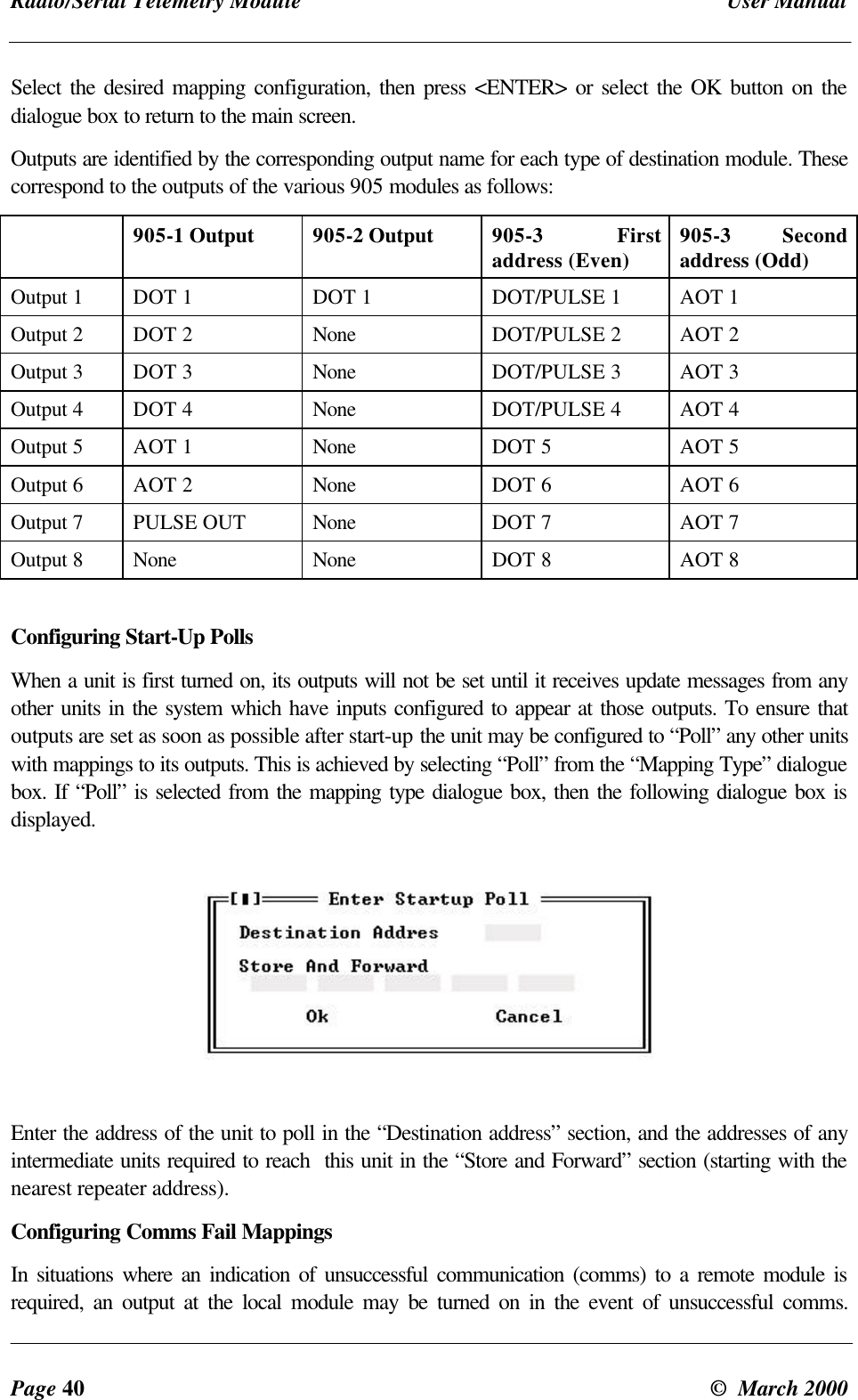 Radio/Serial Telemetry Module User ManualPage 40 © March 2000Select the desired mapping configuration, then press <ENTER> or select the OK button on thedialogue box to return to the main screen.Outputs are identified by the corresponding output name for each type of destination module. Thesecorrespond to the outputs of the various 905 modules as follows:905-1 Output 905-2 Output 905-3 Firstaddress (Even) 905-3 Secondaddress (Odd)Output 1 DOT 1 DOT 1 DOT/PULSE 1 AOT 1Output 2 DOT 2 None DOT/PULSE 2 AOT 2Output 3 DOT 3 None DOT/PULSE 3 AOT 3Output 4 DOT 4 None DOT/PULSE 4 AOT 4Output 5 AOT 1 None DOT 5 AOT 5Output 6 AOT 2 None DOT 6 AOT 6Output 7 PULSE OUT None DOT 7 AOT 7Output 8 None None DOT 8 AOT 8Configuring Start-Up PollsWhen a unit is first turned on, its outputs will not be set until it receives update messages from anyother units in the system which have inputs configured to appear at those outputs. To ensure thatoutputs are set as soon as possible after start-up the unit may be configured to “Poll” any other unitswith mappings to its outputs. This is achieved by selecting “Poll” from the “Mapping Type” dialoguebox. If “Poll” is selected from the mapping type dialogue box, then the following dialogue box isdisplayed.Enter the address of the unit to poll in the “Destination address” section, and the addresses of anyintermediate units required to reach this unit in the “Store and Forward” section (starting with thenearest repeater address).Configuring Comms Fail MappingsIn situations where an indication of unsuccessful communication (comms) to a remote module isrequired, an output at the local module may be turned on in the event of unsuccessful comms.