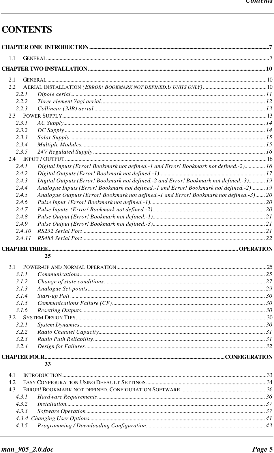 Contentsman_905_2.0.doc Page 5CONTENTSCHAPTER ONE INTRODUCTION.....................................................................................................................................71.1 GENERAL ....................................................................................................................................................................7CHAPTER TWO INSTALLATION...................................................................................................................................102.1 GENERAL ..................................................................................................................................................................102.2 AERIAL INSTALLATION (ERROR! BOOKMARK NOT DEFINED.U UNITS ONLY)...............................................102.2.1 Dipole aerial................................................................................................................................................ 112.2.2 Three element Yagi aerial......................................................................................................................... 122.2.3 Collinear (3dB) aerial............................................................................................................................... 132.3 POWER SUPPLY.......................................................................................................................................................132.3.1 AC Supply..................................................................................................................................................... 142.3.2 DC Supply .................................................................................................................................................... 142.3.3 Solar Supply ................................................................................................................................................ 152.3.4 Multiple Modules........................................................................................................................................ 152.3.5 24V Regulated Supply ............................................................................................................................... 162.4 INPUT / OUTPUT.....................................................................................................................................................162.4.1 Digital Inputs (Error! Bookmark not defined.-1 and Error! Bookmark not defined.-2)............... 162.4.2 Digital Outputs (Error! Bookmark not defined.-1).............................................................................. 172.4.3 Digital Outputs (Error! Bookmark not defined.-2 and Error! Bookmark not defined.-3)............ 192.4.4 Analogue Inputs (Error! Bookmark not defined.-1 and Error! Bookmark not defined.-2).......... 192.4.5 Analogue Outputs (Error! Bookmark not defined.-1 and Error! Bookmark not defined.-3)....... 202.4.6 Pulse Input (Error! Bookmark not defined.-1)..................................................................................... 202.4.7 Pulse Inputs (Error! Bookmark not defined.-2)................................................................................... 202.4.8 Pulse Output (Error! Bookmark not defined.-1)................................................................................... 212.4.9 Pulse Output (Error! Bookmark not defined.-3)................................................................................... 212.4.10 RS232 Serial Port....................................................................................................................................... 212.4.11 RS485 Serial Port....................................................................................................................................... 22CHAPTER THREE.............................................................................................................................................OPERATION253.1 POWER-UP AND NORMAL OPERATION...............................................................................................................253.1.1 Communications......................................................................................................................................... 253.1.2 Change of state conditions....................................................................................................................... 273.1.3 Analogue Set-points................................................................................................................................... 293.1.4 Start-up Poll ................................................................................................................................................ 303.1.5 Communications Failure (CF)................................................................................................................. 303.1.6 Resetting Outputs........................................................................................................................................ 303.2 SYSTEM DESIGN TIPS.............................................................................................................................................303.2.1 System Dynamics......................................................................................................................................... 303.2.2 Radio Channel Capacity........................................................................................................................... 313.2.3 Radio Path Reliability............................................................................................................................... 313.2.4 Design for Failures..................................................................................................................................... 32CHAPTER FOUR.....................................................................................................................................CONFIGURATION334.1 INTRODUCTION.......................................................................................................................................................334.2 EASY CONFIGURATION USING DEFAULT SETTINGS.........................................................................................344.3 ERROR! BOOKMARK NOT DEFINED. CONFIGURATION SOFTWARE ...............................................................364.3.1 Hardware Requirements............................................................................................................................ 364.3.2 Installation................................................................................................................................................... 374.3.3 Software Operation .................................................................................................................................... 374.3.4 Changing User Options.................................................................................................................................. 414.3.5 Programming / Downloading Configuration........................................................................................ 43