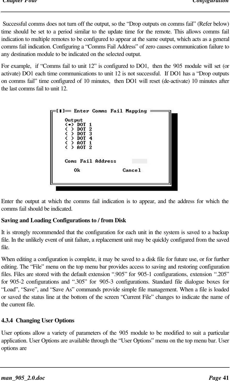 Chapter Four Configurationman_905_2.0.doc Page 41Successful comms does not turn off the output, so the “Drop outputs on comms fail” (Refer below)time should be set to a period similar to the update time for the remote. This allows comms failindication to multiple remotes to be configured to appear at the same output, which acts as a generalcomms fail indication. Configuring a “Comms Fail Address” of zero causes communication failure toany destination module to be indicated on the selected output.For example, if “Comms fail to unit 12” is configured to DO1, then the 905 module will set (oractivate) DO1 each time communications to unit 12 is not successful. If DO1 has a “Drop outputson comms fail” time configured of 10 minutes, then DO1 will reset (de-activate) 10 minutes afterthe last comms fail to unit 12.Enter the output at which the comms fail indication is to appear, and the address for which thecomms fail should be indicated.Saving and Loading Configurations to / from DiskIt is strongly recommended that the configuration for each unit in the system is saved to a backupfile. In the unlikely event of unit failure, a replacement unit may be quickly configured from the savedfile.When editing a configuration is complete, it may be saved to a disk file for future use, or for furtherediting. The “File” menu on the top menu bar provides access to saving and restoring configurationfiles. Files are stored with the default extension “.905” for 905-1 configurations, extension “.205”for 905-2 configurations and “.305” for 905-3 configurations. Standard file dialogue boxes for“Load”, “Save”, and “Save As” commands provide simple file management. When a file is loadedor saved the status line at the bottom of the screen “Current File” changes to indicate the name ofthe current file.4.3.4 Changing User OptionsUser options allow a variety of parameters of the 905 module to be modified to suit a particularapplication. User Options are available through the “User Options” menu on the top menu bar. Useroptions are