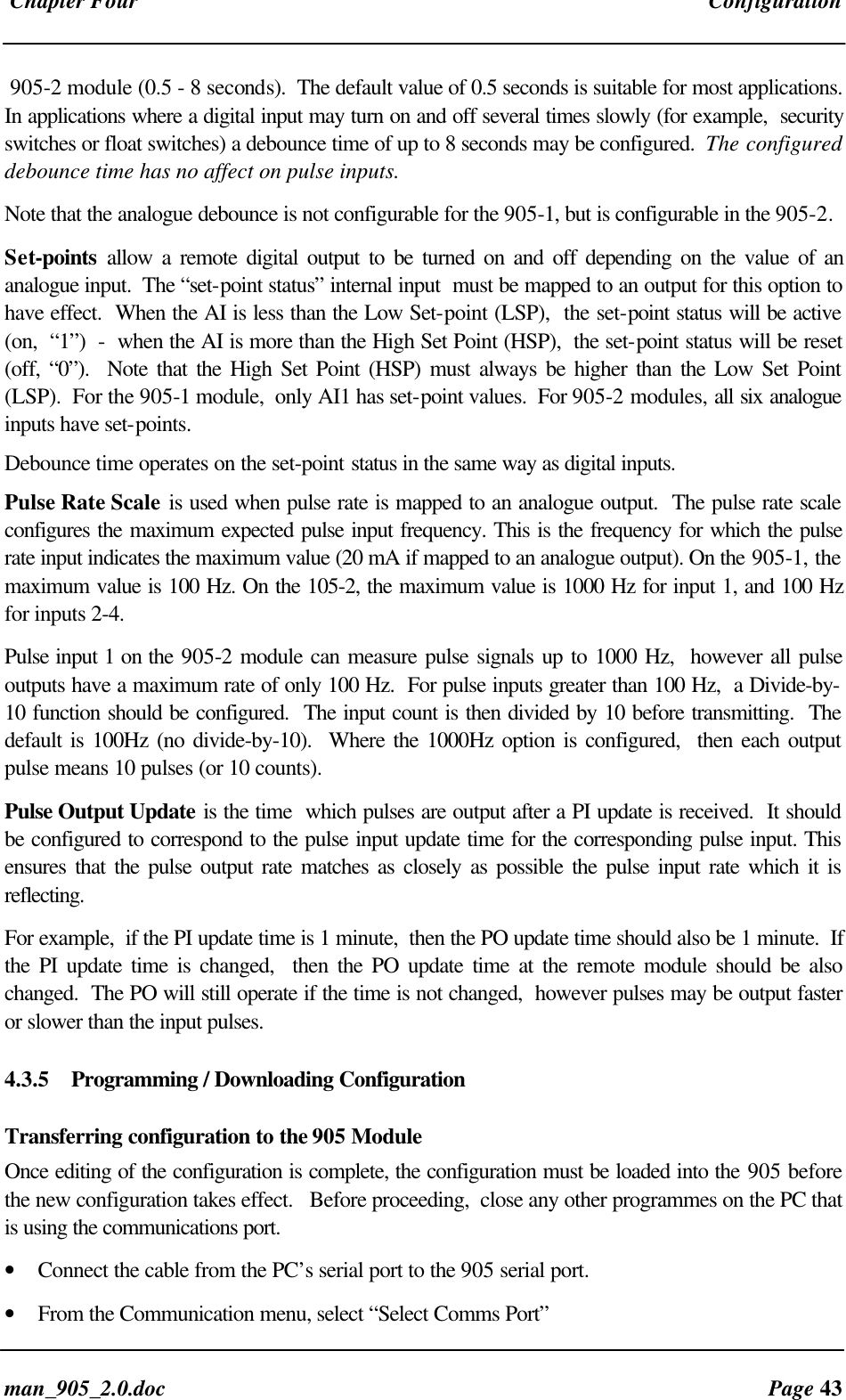 Chapter Four Configurationman_905_2.0.doc Page 43905-2 module (0.5 - 8 seconds). The default value of 0.5 seconds is suitable for most applications.In applications where a digital input may turn on and off several times slowly (for example, securityswitches or float switches) a debounce time of up to 8 seconds may be configured. The configureddebounce time has no affect on pulse inputs.Note that the analogue debounce is not configurable for the 905-1, but is configurable in the 905-2.Set-points allow a remote digital output to be turned on and off depending on the value of ananalogue input. The “set-point status” internal input must be mapped to an output for this option tohave effect. When the AI is less than the Low Set-point (LSP), the set-point status will be active(on, “1”) - when the AI is more than the High Set Point (HSP), the set-point status will be reset(off, “0”). Note that the High Set Point (HSP) must always be higher than the Low Set Point(LSP). For the 905-1 module, only AI1 has set-point values. For 905-2 modules, all six analogueinputs have set-points.Debounce time operates on the set-point status in the same way as digital inputs.Pulse Rate Scale is used when pulse rate is mapped to an analogue output. The pulse rate scaleconfigures the maximum expected pulse input frequency. This is the frequency for which the pulserate input indicates the maximum value (20 mA if mapped to an analogue output). On the 905-1, themaximum value is 100 Hz. On the 105-2, the maximum value is 1000 Hz for input 1, and 100 Hzfor inputs 2-4.Pulse input 1 on the 905-2 module can measure pulse signals up to 1000 Hz, however all pulseoutputs have a maximum rate of only 100 Hz. For pulse inputs greater than 100 Hz, a Divide-by-10 function should be configured. The input count is then divided by 10 before transmitting. Thedefault is 100Hz (no divide-by-10). Where the 1000Hz option is configured, then each outputpulse means 10 pulses (or 10 counts).Pulse Output Update is the time which pulses are output after a PI update is received. It shouldbe configured to correspond to the pulse input update time for the corresponding pulse input. Thisensures that the pulse output rate matches as closely as possible the pulse input rate which it isreflecting.For example, if the PI update time is 1 minute, then the PO update time should also be 1 minute. Ifthe PI update time is changed, then the PO update time at the remote module should be alsochanged. The PO will still operate if the time is not changed, however pulses may be output fasteror slower than the input pulses.4.3.5 Programming / Downloading ConfigurationTransferring configuration to the 905 ModuleOnce editing of the configuration is complete, the configuration must be loaded into the 905 beforethe new configuration takes effect. Before proceeding, close any other programmes on the PC thatis using the communications port.• Connect the cable from the PC’s serial port to the 905 serial port.• From the Communication menu, select “Select Comms Port”