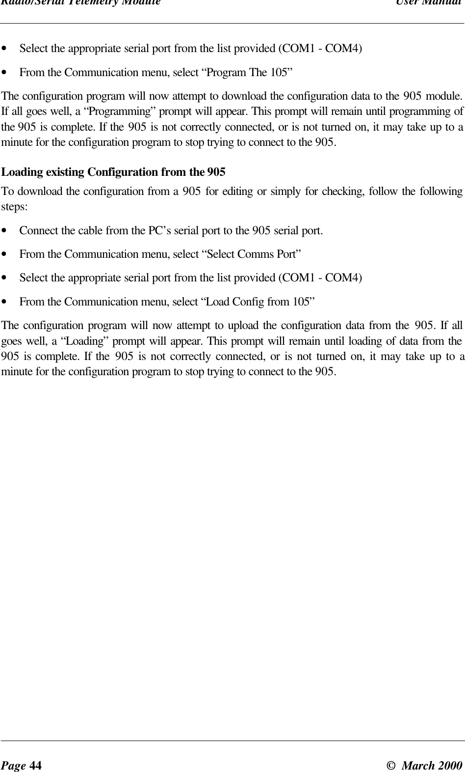 Radio/Serial Telemetry Module User ManualPage 44 © March 2000• Select the appropriate serial port from the list provided (COM1 - COM4)• From the Communication menu, select “Program The 105”The configuration program will now attempt to download the configuration data to the 905 module.If all goes well, a “Programming” prompt will appear. This prompt will remain until programming ofthe 905 is complete. If the 905 is not correctly connected, or is not turned on, it may take up to aminute for the configuration program to stop trying to connect to the 905.Loading existing Configuration from the 905To download the configuration from a 905 for editing or simply for checking, follow the followingsteps:• Connect the cable from the PC’s serial port to the 905 serial port.• From the Communication menu, select “Select Comms Port”• Select the appropriate serial port from the list provided (COM1 - COM4)• From the Communication menu, select “Load Config from 105”The configuration program will now attempt to upload the configuration data from the 905. If allgoes well, a “Loading” prompt will appear. This prompt will remain until loading of data from the905 is complete. If the 905 is not correctly connected, or is not turned on, it may take up to aminute for the configuration program to stop trying to connect to the 905.