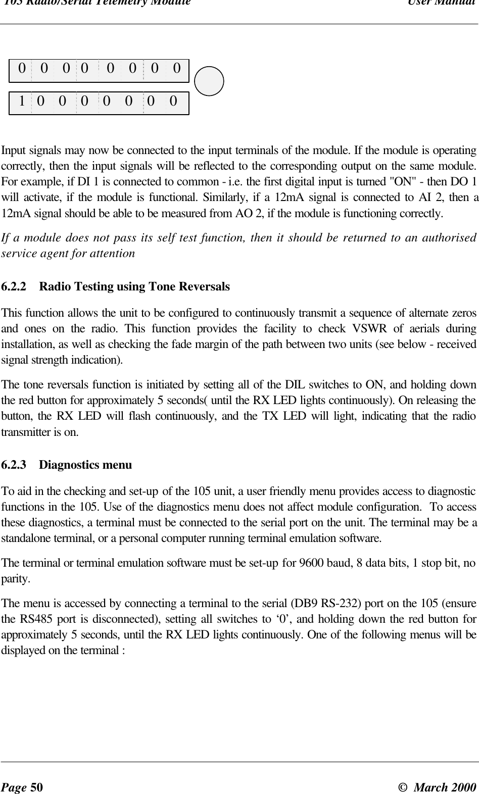 105 Radio/Serial Telemetry Module User ManualPage 50 © March 2000 0 0 0 0 0 0 0 0 1 0 0 0 0 0 0 0Input signals may now be connected to the input terminals of the module. If the module is operatingcorrectly, then the input signals will be reflected to the corresponding output on the same module.For example, if DI 1 is connected to common - i.e. the first digital input is turned "ON" - then DO 1will activate, if the module is functional. Similarly, if a 12mA signal is connected to AI 2, then a12mA signal should be able to be measured from AO 2, if the module is functioning correctly.If a module does not pass its self test function, then it should be returned to an authorisedservice agent for attention6.2.2 Radio Testing using Tone ReversalsThis function allows the unit to be configured to continuously transmit a sequence of alternate zerosand ones on the radio. This function provides the facility to check VSWR of aerials duringinstallation, as well as checking the fade margin of the path between two units (see below - receivedsignal strength indication).The tone reversals function is initiated by setting all of the DIL switches to ON, and holding downthe red button for approximately 5 seconds( until the RX LED lights continuously). On releasing thebutton, the RX LED will flash continuously, and the TX LED will light, indicating that the radiotransmitter is on.6.2.3 Diagnostics menuTo aid in the checking and set-up of the 105 unit, a user friendly menu provides access to diagnosticfunctions in the 105. Use of the diagnostics menu does not affect module configuration. To accessthese diagnostics, a terminal must be connected to the serial port on the unit. The terminal may be astandalone terminal, or a personal computer running terminal emulation software.The terminal or terminal emulation software must be set-up for 9600 baud, 8 data bits, 1 stop bit, noparity.The menu is accessed by connecting a terminal to the serial (DB9 RS-232) port on the 105 (ensurethe RS485 port is disconnected), setting all switches to ‘0’, and holding down the red button forapproximately 5 seconds, until the RX LED lights continuously. One of the following menus will bedisplayed on the terminal :