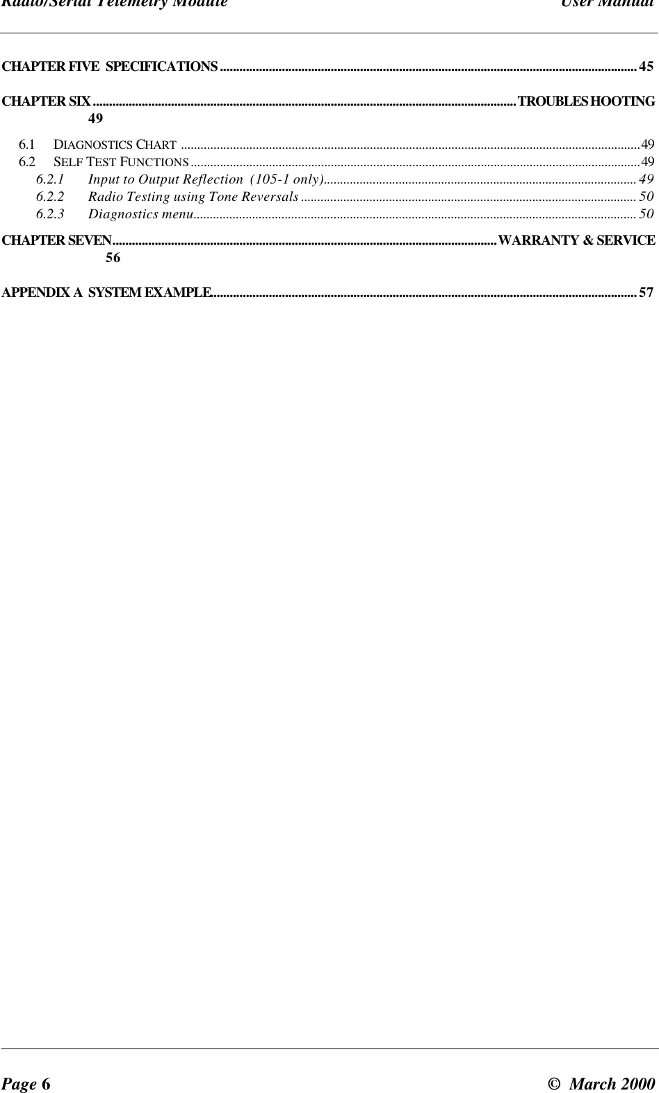 Radio/Serial Telemetry Module User ManualPage 6© March 2000CHAPTER FIVE SPECIFICATIONS................................................................................................................................45CHAPTER SIX..................................................................................................................................TROUBLESHOOTING496.1 DIAGNOSTICS CHART .............................................................................................................................................496.2 SELF TEST FUNCTIONS..........................................................................................................................................496.2.1 Input to Output Reflection (105-1 only)................................................................................................ 496.2.2 Radio Testing using Tone Reversals ....................................................................................................... 506.2.3 Diagnostics menu........................................................................................................................................ 50CHAPTER SEVEN......................................................................................................................WARRANTY & SERVICE56APPENDIX A SYSTEM EXAMPLE...................................................................................................................................57