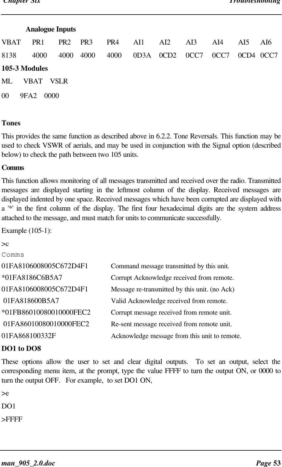 Chapter Six Troubleshootingman_905_2.0.doc Page 53Analogue InputsVBAT PR1 PR2 PR3 PR4 AI1 AI2 AI3 AI4 AI5 AI68138 4000 4000 4000 4000 0D3A 0CD2 0CC7 0CC7 0CD4 0CC7105-3 ModulesML VBAT VSLR00 9FA2 0000TonesThis provides the same function as described above in 6.2.2. Tone Reversals. This function may beused to check VSWR of aerials, and may be used in conjunction with the Signal option (describedbelow) to check the path between two 105 units.CommsThis function allows monitoring of all messages transmitted and received over the radio. Transmittedmessages are displayed starting in the leftmost column of the display. Received messages aredisplayed indented by one space. Received messages which have been corrupted are displayed witha '*' in the first column of the display. The first four hexadecimal digits are the system addressattached to the message, and must match for units to communicate successfully.Example (105-1):>cComms01FA8106008005C672D4F1 Command message transmitted by this unit.*01FA8186C6B5A7 Corrupt Acknowledge received from remote.01FA8106008005C672D4F1 Message re-transmitted by this unit. (no Ack) 01FA818600B5A7 Valid Acknowledge received from remote.*01FB86010080010000FEC2 Corrupt message received from remote unit. 01FA86010080010000FEC2 Re-sent message received from remote unit.01FA868100332F Acknowledge message from this unit to remote.DO1 to DO8These options allow the user to set and clear digital outputs. To set an output, select thecorresponding menu item, at the prompt, type the value FFFF to turn the output ON, or 0000 toturn the output OFF. For example, to set DO1 ON,>eDO1>FFFF