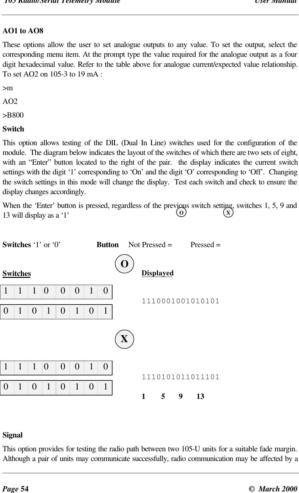 105 Radio/Serial Telemetry Module User ManualPage 54 © March 2000AO1 to AO8These options allow the user to set analogue outputs to any value. To set the output, select thecorresponding menu item. At the prompt type the value required for the analogue output as a fourdigit hexadecimal value. Refer to the table above for analogue current/expected value relationship.To set AO2 on 105-3 to 19 mA :>mAO2>B800SwitchThis option allows testing of the DIL (Dual In Line) switches used for the configuration of themodule. The diagram below indicates the layout of the switches of which there are two sets of eight,with an “Enter” button located to the right of the pair. the display indicates the current switchsettings with the digit ‘1’ corresponding to ‘On’ and the digit ‘O’ corresponding to ‘Off’. Changingthe switch settings in this mode will change the display. Test each switch and check to ensure thedisplay changes accordingly.When the ‘Enter’ button is pressed, regardless of the previous switch setting, switches 1, 5, 9 and13 will display as a ‘1’Switches ‘1’ or ‘0’ Button Not Pressed = Pressed =Switches Displayed11100010010101011110101011011101 1 5 9 13SignalThis option provides for testing the radio path between two 105-U units for a suitable fade margin.Although a pair of units may communicate successfully, radio communication may be affected by a1 1 1 0 0 0 1 01 1 1 0 0 0 1 00 1 0 1 0 1 0 10 1 0 1 0 1 0 1XOXO