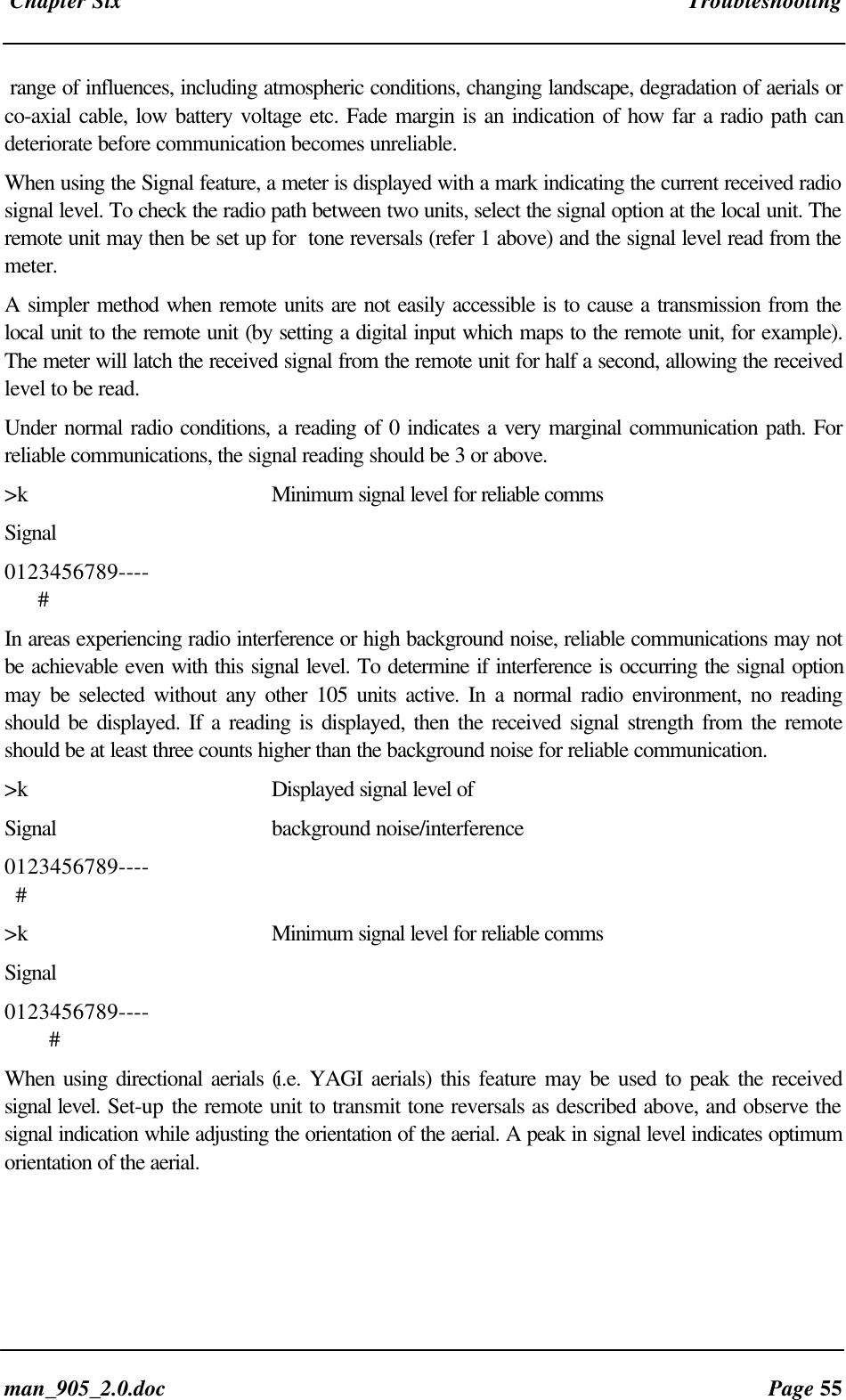 Chapter Six Troubleshootingman_905_2.0.doc Page 55range of influences, including atmospheric conditions, changing landscape, degradation of aerials orco-axial cable, low battery voltage etc. Fade margin is an indication of how far a radio path candeteriorate before communication becomes unreliable.When using the Signal feature, a meter is displayed with a mark indicating the current received radiosignal level. To check the radio path between two units, select the signal option at the local unit. Theremote unit may then be set up for tone reversals (refer 1 above) and the signal level read from themeter.A simpler method when remote units are not easily accessible is to cause a transmission from thelocal unit to the remote unit (by setting a digital input which maps to the remote unit, for example).The meter will latch the received signal from the remote unit for half a second, allowing the receivedlevel to be read.Under normal radio conditions, a reading of 0 indicates a very marginal communication path. Forreliable communications, the signal reading should be 3 or above.>k Minimum signal level for reliable commsSignal0123456789---- #In areas experiencing radio interference or high background noise, reliable communications may notbe achievable even with this signal level. To determine if interference is occurring the signal optionmay be selected without any other 105 units active. In a normal radio environment, no readingshould be displayed. If a reading is displayed, then the received signal strength from the remoteshould be at least three counts higher than the background noise for reliable communication.>k Displayed signal level ofSignal background noise/interference0123456789---- #>k Minimum signal level for reliable commsSignal0123456789---- #When using directional aerials (i.e. YAGI aerials) this feature may be used to peak the receivedsignal level. Set-up the remote unit to transmit tone reversals as described above, and observe thesignal indication while adjusting the orientation of the aerial. A peak in signal level indicates optimumorientation of the aerial.