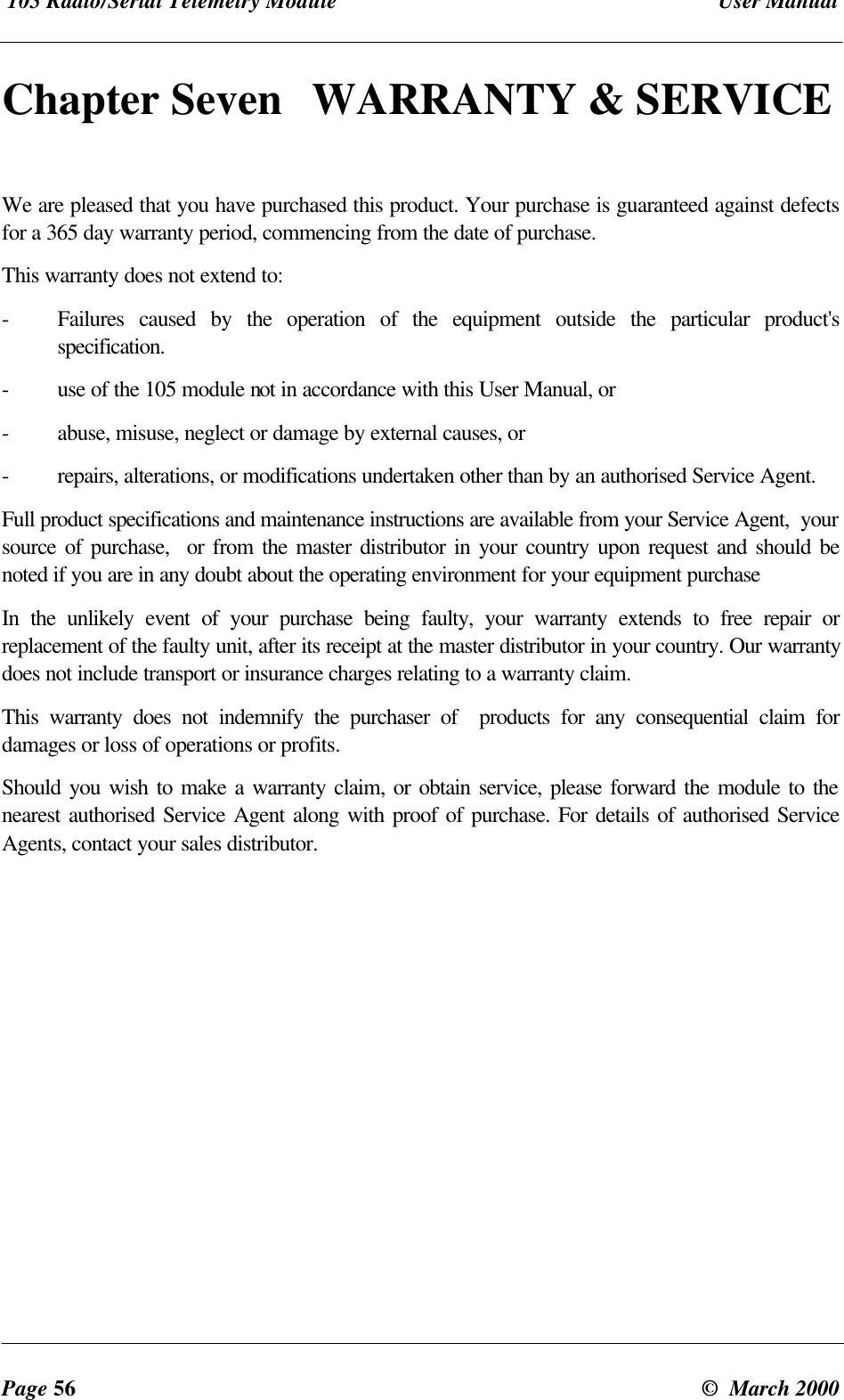105 Radio/Serial Telemetry Module User ManualPage 56 © March 2000Chapter Seven WARRANTY & SERVICEWe are pleased that you have purchased this product. Your purchase is guaranteed against defectsfor a 365 day warranty period, commencing from the date of purchase.This warranty does not extend to:-Failures caused by the operation of the equipment outside the particular product'sspecification.-use of the 105 module not in accordance with this User Manual, or-abuse, misuse, neglect or damage by external causes, or-repairs, alterations, or modifications undertaken other than by an authorised Service Agent.Full product specifications and maintenance instructions are available from your Service Agent, yoursource of purchase, or from the master distributor in your country upon request and should benoted if you are in any doubt about the operating environment for your equipment purchaseIn the unlikely event of your purchase being faulty, your warranty extends to free repair orreplacement of the faulty unit, after its receipt at the master distributor in your country. Our warrantydoes not include transport or insurance charges relating to a warranty claim.This warranty does not indemnify the purchaser of products for any consequential claim fordamages or loss of operations or profits.Should you wish to make a warranty claim, or obtain service, please forward the module to thenearest authorised Service Agent along with proof of purchase. For details of authorised ServiceAgents, contact your sales distributor.