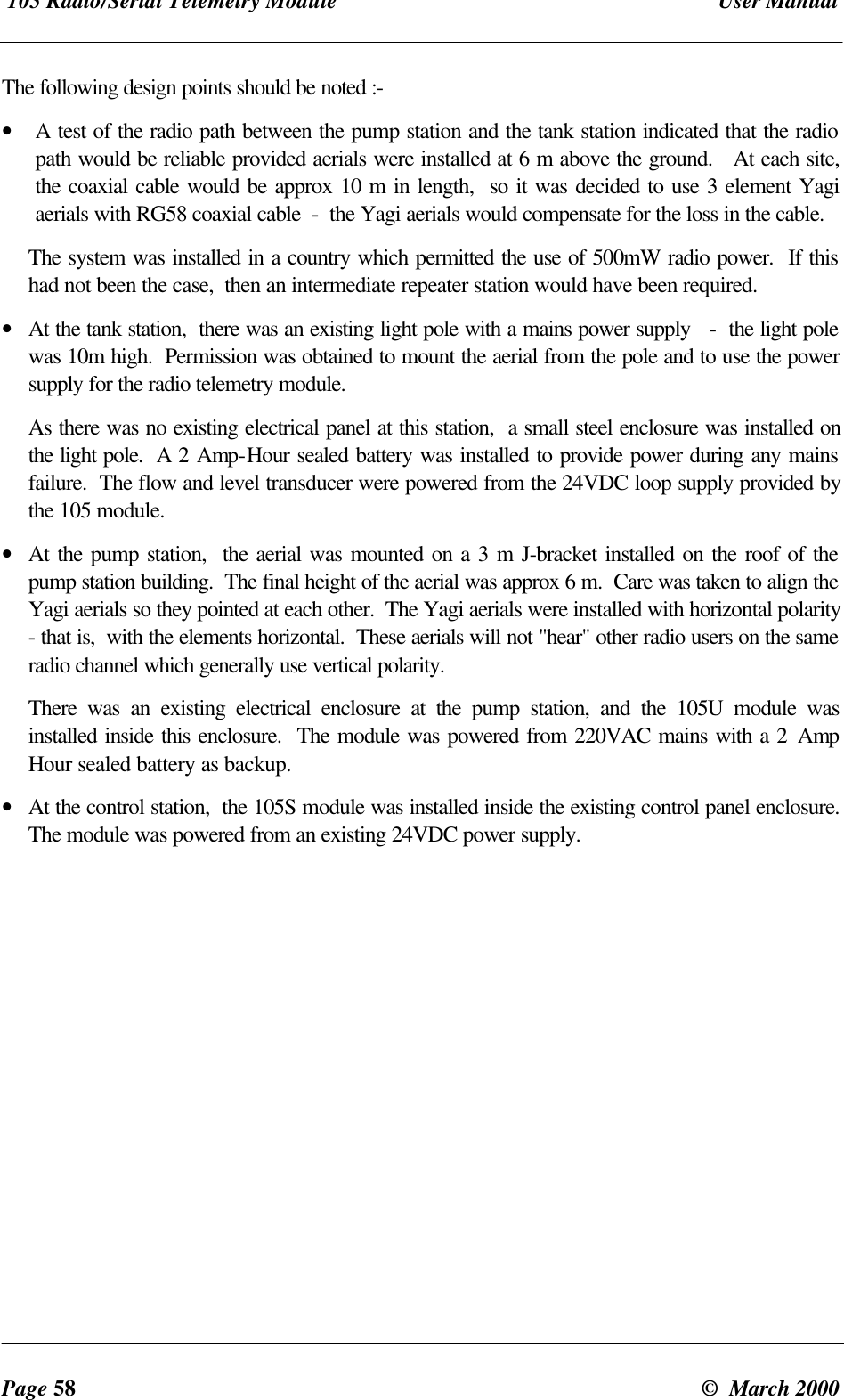 105 Radio/Serial Telemetry Module User ManualPage 58 © March 2000The following design points should be noted :-• A test of the radio path between the pump station and the tank station indicated that the radiopath would be reliable provided aerials were installed at 6 m above the ground. At each site,the coaxial cable would be approx 10 m in length, so it was decided to use 3 element Yagiaerials with RG58 coaxial cable - the Yagi aerials would compensate for the loss in the cable.The system was installed in a country which permitted the use of 500mW radio power. If thishad not been the case, then an intermediate repeater station would have been required.• At the tank station, there was an existing light pole with a mains power supply - the light polewas 10m high. Permission was obtained to mount the aerial from the pole and to use the powersupply for the radio telemetry module.As there was no existing electrical panel at this station, a small steel enclosure was installed onthe light pole. A 2 Amp-Hour sealed battery was installed to provide power during any mainsfailure. The flow and level transducer were powered from the 24VDC loop supply provided bythe 105 module.• At the pump station, the aerial was mounted on a 3 m J-bracket installed on the roof of thepump station building. The final height of the aerial was approx 6 m. Care was taken to align theYagi aerials so they pointed at each other. The Yagi aerials were installed with horizontal polarity- that is, with the elements horizontal. These aerials will not "hear" other radio users on the sameradio channel which generally use vertical polarity.There was an existing electrical enclosure at the pump station, and the 105U module wasinstalled inside this enclosure. The module was powered from 220VAC mains with a 2 AmpHour sealed battery as backup.• At the control station, the 105S module was installed inside the existing control panel enclosure.The module was powered from an existing 24VDC power supply.