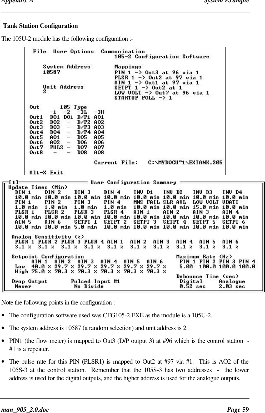 Appendix A System Exampleman_905_2.0.doc Page 59Tank Station ConfigurationThe 105U-2 module has the following configuration :-Note the following points in the configuration :• The configuration software used was CFG105-2.EXE as the module is a 105U-2.• The system address is 10587 (a random selection) and unit address is 2.• PIN1 (the flow meter) is mapped to Out3 (D/P output 3) at #96 which is the control station -#1 is a repeater.• The pulse rate for this PIN (PLSR1) is mapped to Out2 at #97 via #1. This is AO2 of the105S-3 at the control station. Remember that the 105S-3 has two addresses - the loweraddress is used for the digital outputs, and the higher address is used for the analogue outputs.