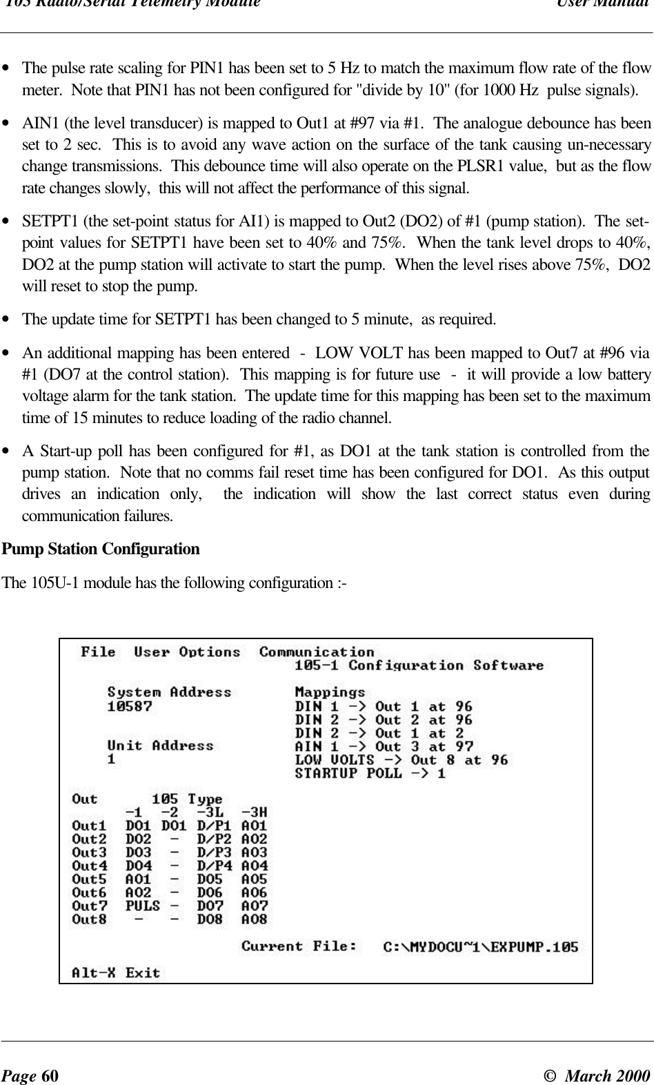 105 Radio/Serial Telemetry Module User ManualPage 60 © March 2000• The pulse rate scaling for PIN1 has been set to 5 Hz to match the maximum flow rate of the flowmeter. Note that PIN1 has not been configured for "divide by 10" (for 1000 Hz pulse signals).• AIN1 (the level transducer) is mapped to Out1 at #97 via #1. The analogue debounce has beenset to 2 sec. This is to avoid any wave action on the surface of the tank causing un-necessarychange transmissions. This debounce time will also operate on the PLSR1 value, but as the flowrate changes slowly, this will not affect the performance of this signal.• SETPT1 (the set-point status for AI1) is mapped to Out2 (DO2) of #1 (pump station). The set-point values for SETPT1 have been set to 40% and 75%. When the tank level drops to 40%,DO2 at the pump station will activate to start the pump. When the level rises above 75%, DO2will reset to stop the pump.• The update time for SETPT1 has been changed to 5 minute, as required.• An additional mapping has been entered - LOW VOLT has been mapped to Out7 at #96 via#1 (DO7 at the control station). This mapping is for future use - it will provide a low batteryvoltage alarm for the tank station. The update time for this mapping has been set to the maximumtime of 15 minutes to reduce loading of the radio channel.• A Start-up poll has been configured for #1, as DO1 at the tank station is controlled from thepump station. Note that no comms fail reset time has been configured for DO1. As this outputdrives an indication only, the indication will show the last correct status even duringcommunication failures.Pump Station ConfigurationThe 105U-1 module has the following configuration :-