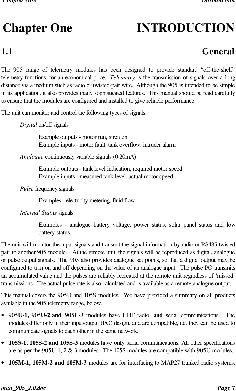 Chapter One Introductionman_905_2.0.doc Page 7Chapter One INTRODUCTION1.1 GeneralThe 905 range of telemetry modules has been designed to provide standard “off-the-shelf”telemetry functions, for an economical price. Telemetry is the transmission of signals over a longdistance via a medium such as radio or twisted-pair wire. Although the 905 is intended to be simplein its application, it also provides many sophisticated features. This manual should be read carefullyto ensure that the modules are configured and installed to give reliable performance.The unit can monitor and control the following types of signals:Digital on/off signalsExample outputs - motor run, siren onExample inputs - motor fault, tank overflow, intruder alarmAnalogue continuously variable signals (0-20mA)Example outputs - tank level indication, required motor speedExample inputs - measured tank level, actual motor speedPulse frequency signalsExamples - electricity metering, fluid flowInternal Status signalsExamples - analogue battery voltage, power status, solar panel status and lowbattery status.The unit will monitor the input signals and transmit the signal information by radio or RS485 twistedpair to another 905 module. At the remote unit, the signals will be reproduced as digital, analogueor pulse output signals. The 905 also provides analogue set points, so that a digital output may beconfigured to turn on and off depending on the value of an analogue input. The pulse I/O transmitsan accumulated value and the pulses are reliably recreated at the remote unit regardless of ‘missed’transmissions. The actual pulse rate is also calculated and is available as a remote analogue output.This manual covers the 905U and 105S modules. We have provided a summary on all productsavailable in the 905 telemetry range, below.• 905U-1, 905U-2 and 905U-3 modules have UHF radio and serial communications. Themodules differ only in their input/output (I/O) design, and are compatible, i.e. they can be used tocommunicate signals to each other in the same network.• 105S-1, 105S-2 and 105S-3 modules have only serial communications. All other specificationsare as per the 905U-1, 2 & 3 modules. The 105S modules are compatible with 905U modules.• 105M-1, 105M-2 and 105M-3 modules are for interfacing to MAP27 trunked radio systems.