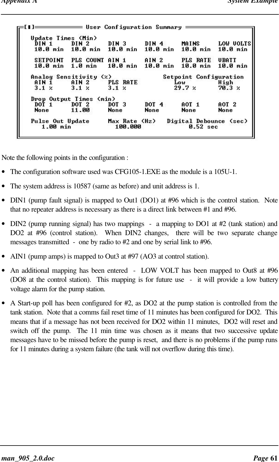 Appendix A System Exampleman_905_2.0.doc Page 61Note the following points in the configuration :• The configuration software used was CFG105-1.EXE as the module is a 105U-1.• The system address is 10587 (same as before) and unit address is 1.• DIN1 (pump fault signal) is mapped to Out1 (DO1) at #96 which is the control station. Notethat no repeater address is necessary as there is a direct link between #1 and #96.• DIN2 (pump running signal) has two mappings - a mapping to DO1 at #2 (tank station) andDO2 at #96 (control station). When DIN2 changes, there will be two separate changemessages transmitted - one by radio to #2 and one by serial link to #96.• AIN1 (pump amps) is mapped to Out3 at #97 (AO3 at control station).• An additional mapping has been entered - LOW VOLT has been mapped to Out8 at #96(DO8 at the control station). This mapping is for future use - it will provide a low batteryvoltage alarm for the pump station.• A Start-up poll has been configured for #2, as DO2 at the pump station is controlled from thetank station. Note that a comms fail reset time of 11 minutes has been configured for DO2. Thismeans that if a message has not been received for DO2 within 11 minutes, DO2 will reset andswitch off the pump. The 11 min time was chosen as it means that two successive updatemessages have to be missed before the pump is reset, and there is no problems if the pump runsfor 11 minutes during a system failure (the tank will not overflow during this time).