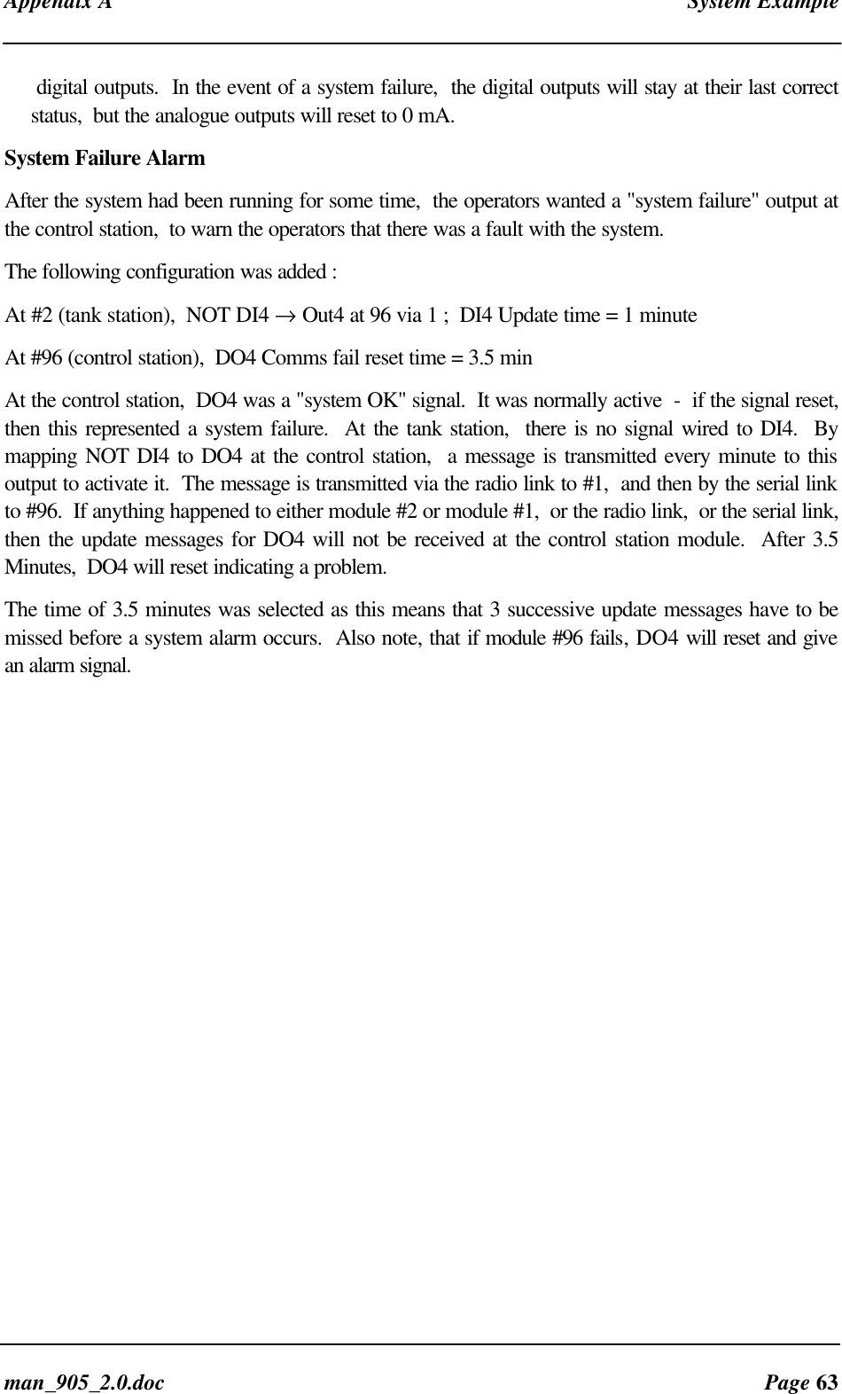Appendix A System Exampleman_905_2.0.doc Page 63digital outputs. In the event of a system failure, the digital outputs will stay at their last correctstatus, but the analogue outputs will reset to 0 mA.System Failure AlarmAfter the system had been running for some time, the operators wanted a "system failure" output atthe control station, to warn the operators that there was a fault with the system.The following configuration was added :At #2 (tank station), NOT DI4 → Out4 at 96 via 1 ; DI4 Update time = 1 minuteAt #96 (control station), DO4 Comms fail reset time = 3.5 minAt the control station, DO4 was a "system OK" signal. It was normally active - if the signal reset,then this represented a system failure. At the tank station, there is no signal wired to DI4. Bymapping NOT DI4 to DO4 at the control station, a message is transmitted every minute to thisoutput to activate it. The message is transmitted via the radio link to #1, and then by the serial linkto #96. If anything happened to either module #2 or module #1, or the radio link, or the serial link,then the update messages for DO4 will not be received at the control station module. After 3.5Minutes, DO4 will reset indicating a problem.The time of 3.5 minutes was selected as this means that 3 successive update messages have to bemissed before a system alarm occurs. Also note, that if module #96 fails, DO4 will reset and givean alarm signal.