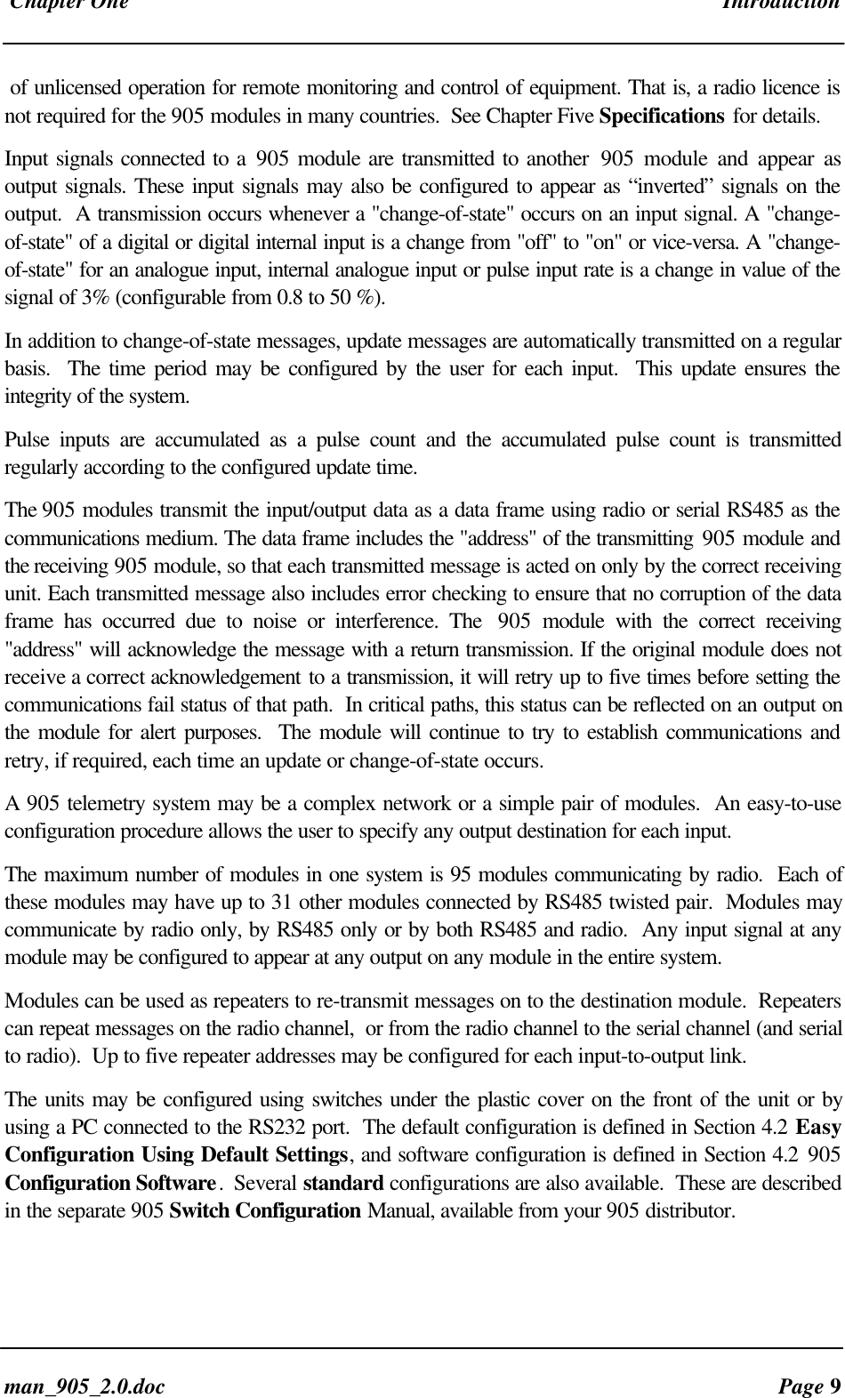 Chapter One Introductionman_905_2.0.doc Page 9of unlicensed operation for remote monitoring and control of equipment. That is, a radio licence isnot required for the 905 modules in many countries. See Chapter Five Specifications for details.Input signals connected to a 905 module are transmitted to another 905 module and appear asoutput signals. These input signals may also be configured to appear as “inverted” signals on theoutput. A transmission occurs whenever a "change-of-state" occurs on an input signal. A "change-of-state" of a digital or digital internal input is a change from "off" to "on" or vice-versa. A "change-of-state" for an analogue input, internal analogue input or pulse input rate is a change in value of thesignal of 3% (configurable from 0.8 to 50 %).In addition to change-of-state messages, update messages are automatically transmitted on a regularbasis. The time period may be configured by the user for each input. This update ensures theintegrity of the system.Pulse inputs are accumulated as a pulse count and the accumulated pulse count is transmittedregularly according to the configured update time.The 905 modules transmit the input/output data as a data frame using radio or serial RS485 as thecommunications medium. The data frame includes the "address" of the transmitting 905 module andthe receiving 905 module, so that each transmitted message is acted on only by the correct receivingunit. Each transmitted message also includes error checking to ensure that no corruption of the dataframe has occurred due to noise or interference. The 905 module with the correct receiving"address" will acknowledge the message with a return transmission. If the original module does notreceive a correct acknowledgement to a transmission, it will retry up to five times before setting thecommunications fail status of that path. In critical paths, this status can be reflected on an output onthe module for alert purposes. The module will continue to try to establish communications andretry, if required, each time an update or change-of-state occurs.A 905 telemetry system may be a complex network or a simple pair of modules. An easy-to-useconfiguration procedure allows the user to specify any output destination for each input.The maximum number of modules in one system is 95 modules communicating by radio. Each ofthese modules may have up to 31 other modules connected by RS485 twisted pair. Modules maycommunicate by radio only, by RS485 only or by both RS485 and radio. Any input signal at anymodule may be configured to appear at any output on any module in the entire system.Modules can be used as repeaters to re-transmit messages on to the destination module. Repeaterscan repeat messages on the radio channel, or from the radio channel to the serial channel (and serialto radio). Up to five repeater addresses may be configured for each input-to-output link.The units may be configured using switches under the plastic cover on the front of the unit or byusing a PC connected to the RS232 port. The default configuration is defined in Section 4.2 EasyConfiguration Using Default Settings, and software configuration is defined in Section 4.2 905Configuration Software. Several standard configurations are also available. These are describedin the separate 905 Switch Configuration Manual, available from your 905 distributor.