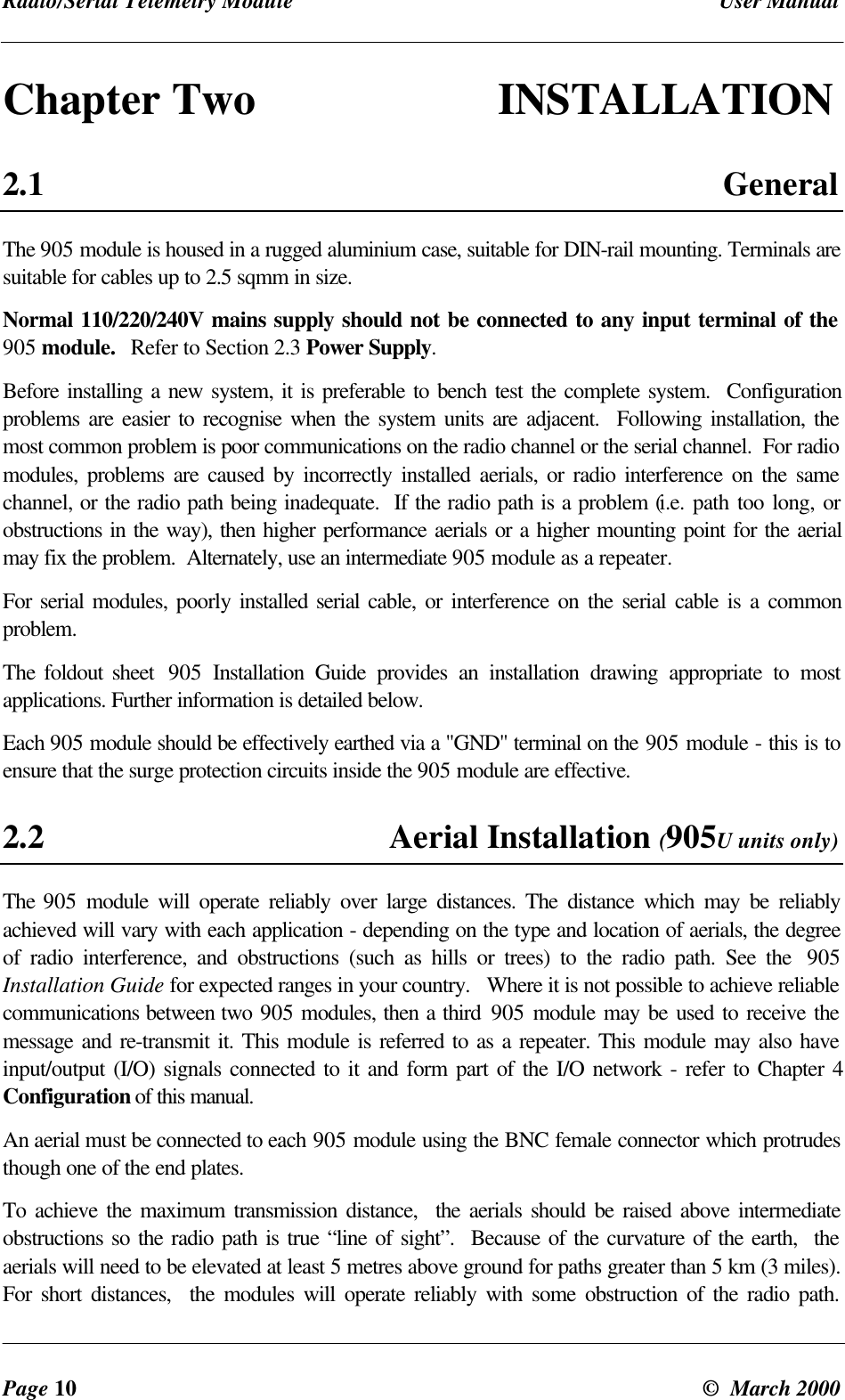Radio/Serial Telemetry Module User ManualPage 10 © March 2000Chapter Two INSTALLATION2.1 GeneralThe 905 module is housed in a rugged aluminium case, suitable for DIN-rail mounting. Terminals aresuitable for cables up to 2.5 sqmm in size.Normal 110/220/240V mains supply should not be connected to any input terminal of the905 module. Refer to Section 2.3 Power Supply.Before installing a new system, it is preferable to bench test the complete system. Configurationproblems are easier to recognise when the system units are adjacent. Following installation, themost common problem is poor communications on the radio channel or the serial channel. For radiomodules, problems are caused by incorrectly installed aerials, or radio interference on the samechannel, or the radio path being inadequate. If the radio path is a problem (i.e. path too long, orobstructions in the way), then higher performance aerials or a higher mounting point for the aerialmay fix the problem. Alternately, use an intermediate 905 module as a repeater.For serial modules, poorly installed serial cable, or interference on the serial cable is a commonproblem.The foldout sheet 905 Installation Guide provides an installation drawing appropriate to mostapplications. Further information is detailed below.Each 905 module should be effectively earthed via a "GND" terminal on the 905 module - this is toensure that the surge protection circuits inside the 905 module are effective.2.2 Aerial Installation (905U units only)The 905 module will operate reliably over large distances. The distance which may be reliablyachieved will vary with each application - depending on the type and location of aerials, the degreeof radio interference, and obstructions (such as hills or trees) to the radio path. See the 905Installation Guide for expected ranges in your country. Where it is not possible to achieve reliablecommunications between two 905 modules, then a third 905 module may be used to receive themessage and re-transmit it. This module is referred to as a repeater. This module may also haveinput/output (I/O) signals connected to it and form part of the I/O network - refer to Chapter 4Configuration of this manual.An aerial must be connected to each 905 module using the BNC female connector which protrudesthough one of the end plates.To achieve the maximum transmission distance, the aerials should be raised above intermediateobstructions so the radio path is true “line of sight”. Because of the curvature of the earth, theaerials will need to be elevated at least 5 metres above ground for paths greater than 5 km (3 miles).For short distances, the modules will operate reliably with some obstruction of the radio path.