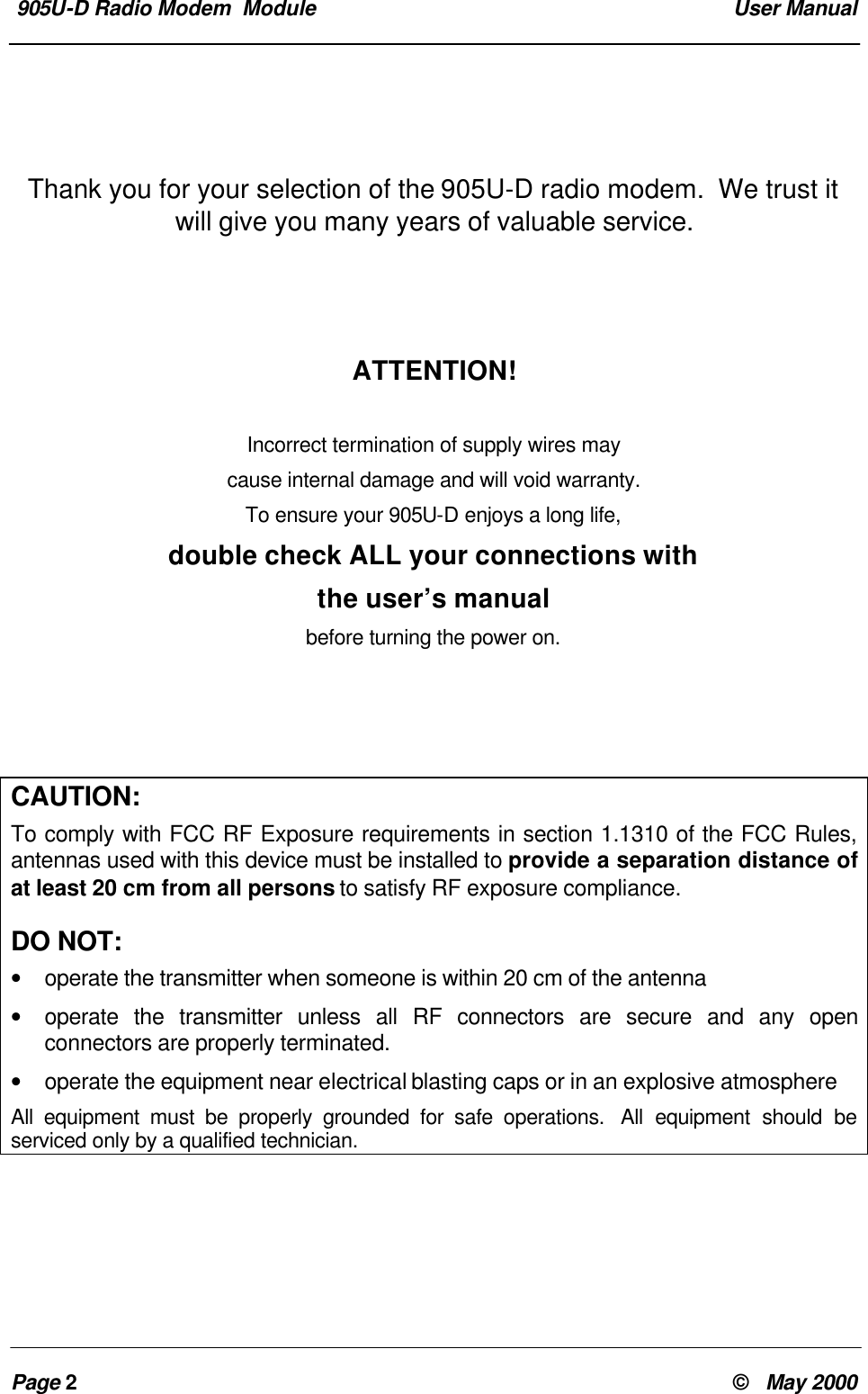905U-D Radio Modem Module User ManualPage 2© May 2000Thank you for your selection of the 905U-D radio modem. We trust itwill give you many years of valuable service.ATTENTION!Incorrect termination of supply wires maycause internal damage and will void warranty.To ensure your 905U-D enjoys a long life,double check ALL your connections withthe user’s manualbefore turning the power on.CAUTION:To comply with FCC RF Exposure requirements in section 1.1310 of the FCC Rules,antennas used with this device must be installed to provide a separation distance ofat least 20 cm from all persons to satisfy RF exposure compliance.DO NOT:• operate the transmitter when someone is within 20 cm of the antenna• operate the transmitter unless all RF connectors are secure and any openconnectors are properly terminated.• operate the equipment near electrical blasting caps or in an explosive atmosphereAll equipment must be properly grounded for safe operations. All equipment should beserviced only by a qualified technician.